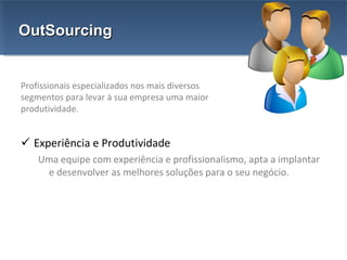 Experiência e Produtividade Uma equipe com experiência e profissionalismo, apta a implantar e desenvolver as melhores soluções para o seu negócio. OutSourcing Profissionais especializados nos mais diversos segmentos para levar à sua empresa uma maior produtividade. 