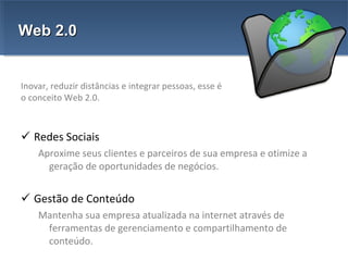 Redes Sociais Aproxime seus clientes e parceiros de sua empresa e otimize a geração de oportunidades de negócios. Gestão de Conteúdo Mantenha sua empresa atualizada na internet através de ferramentas de gerenciamento e compartilhamento de conteúdo.  Web 2.0 Inovar, reduzir distâncias e integrar pessoas, esse é o conceito Web 2.0. 