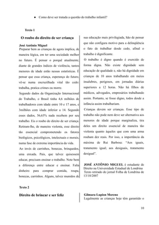  Como deve ser tratada a questão do trabalho infantil?
Texto 1
O roubo do direito de ser criança
José Antônio Miguel
Preparar bem as crianças de agora implica, de
maneira lógica, em ter uma sociedade melhor
no futuro. É pensar o porquê atualmente,
diante de grandes índices de violência, tantos
menores de idade estão nessas estatísticas. É
pensar que essa criança, esperança do futuro,
vê-se numa encruzilhada vital tão cedo:
trabalha, pratica crimes ou morre.
Segundo dados da Organização Internacional
do Trabalho, o Brasil tinha 4,6 milhões de
trabalhadores com idade entre 10 e 17 anos, e
3milhões com idade inferior a 14. Segundo
esses dados, 56,63% nada recebem por seu
trabalho. Eis o roubo do direito de ser criança.
Retiram-lhe, de maneira violenta, esse direito
tão essencial comprometendo os fatores
biológicos, psicológicos, intelectuais e morais,
numa fase de extrema importância da vida.
Ao invés de carrinhos, bonecas, brinquedos,
uma enxada. Pais, que talvez quisessem
educar, precisam ensinar o trabalho. Note bem
a diferença entre educar e ensinar. Falta
dinheiro para comprar comida, roupa,
bonecas, carrinhos. Alguns, talvez munidos de
sua educação mais privilegiada, hão de pensar
que não configura motivo para a delinqüência
o fato de trabalhar desde cedo, afinal o
trabalho é dignificante.
O trabalho é digno quando é exercido de
forma digna. Não existe dignidade sem
educação de qualidade e, não há dignidade em
crianças de 10 anos trabalhando em meios
insalubres, perigosos, em jornadas diárias
superiores a 12 horas. Não há filhos de
médicos, advogados, empresários trabalhando
assim. Portanto, se fosse digno, todos desde a
infância assim trabalhariam.
Crianças devem ser crianças. Esse tipo de
trabalho não pode nem deve ser alternativa aos
menores de idade porque marginaliza, tira
deles um direito essencial de maneira tão
violenta quanto àqueles que com uma arma
roubam dez reais. Por isso, a importância da
máxima de Rui Barbosa: “Aos iguais,
tratamento igual; aos desiguais, tratamento
desigual”.
JOSÉ ANTÔNIO MIGUEL é estudante de
Direito na Universidade Estadual de Londrina
Texto retirado do jornal Folha de Londrina de
13/10/2007
Texto 2
Direito de brincar e ser feliz Gilmara Lupion Moreno
Legalmente as crianças hoje têm garantido o
10
 