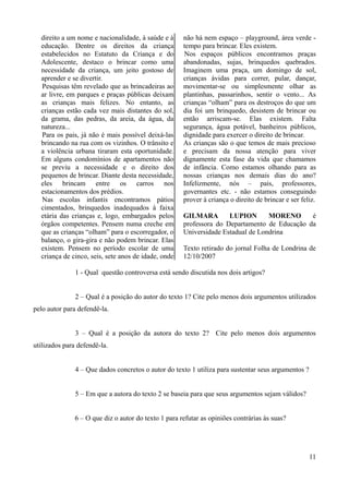 direito a um nome e nacionalidade, à saúde e à
educação. Dentre os direitos da criança
estabelecidos no Estatuto da Criança e do
Adolescente, destaco o brincar como uma
necessidade da criança, um jeito gostoso de
aprender e se divertir.
Pesquisas têm revelado que as brincadeiras ao
ar livre, em parques e praças públicas deixam
as crianças mais felizes. No entanto, as
crianças estão cada vez mais distantes do sol,
da grama, das pedras, da areia, da água, da
natureza...
Para os pais, já não é mais possível deixá-las
brincando na rua com os vizinhos. O trânsito e
a violência urbana tiraram esta oportunidade.
Em alguns condomínios de apartamentos não
se previu a necessidade e o direito dos
pequenos de brincar. Diante desta necessidade,
eles brincam entre os carros nos
estacionamentos dos prédios.
Nas escolas infantis encontramos pátios
cimentados, brinquedos inadequados à faixa
etária das crianças e, logo, embargados pelos
órgãos competentes. Pensem numa creche em
que as crianças “olham” para o escorregador, o
balanço, o gira-gira e não podem brincar. Elas
existem. Pensem no período escolar de uma
criança de cinco, seis, sete anos de idade, onde
não há nem espaço – playground, área verde -
tempo para brincar. Eles existem.
Nos espaços públicos encontramos praças
abandonadas, sujas, brinquedos quebrados.
Imaginem uma praça, um domingo de sol,
crianças ávidas para correr, pular, dançar,
movimentar-se ou simplesmente olhar as
plantinhas, passarinhos, sentir o vento... As
crianças “olham” para os destroços do que um
dia foi um brinquedo, desistem de brincar ou
então arriscam-se. Elas existem. Falta
segurança, água potável, banheiros públicos,
dignidade para exercer o direito de brincar.
As crianças são o que temos de mais precioso
e precisam da nossa atenção para viver
dignamente esta fase da vida que chamamos
de infância. Como estamos olhando para as
nossas crianças nos demais dias do ano?
Infelizmente, nós – pais, professores,
governantes etc. - não estamos conseguindo
prover à criança o direito de brincar e ser feliz.
GILMARA LUPION MORENO é
professora do Departamento de Educação da
Universidade Estadual de Londrina
Texto retirado do jornal Folha de Londrina de
12/10/2007
1 - Qual questão controversa está sendo discutida nos dois artigos?
2 – Qual é a posição do autor do texto 1? Cite pelo menos dois argumentos utilizados
pelo autor para defendê-la.
3 – Qual é a posição da autora do texto 2? Cite pelo menos dois argumentos
utilizados para defendê-la.
4 – Que dados concretos o autor do texto 1 utiliza para sustentar seus argumentos ?
5 – Em que a autora do texto 2 se baseia para que seus argumentos sejam válidos?
6 – O que diz o autor do texto 1 para refutar as opiniões contrárias às suas?
11
 