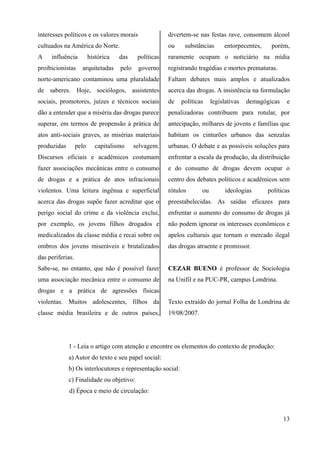 interesses políticos e os valores morais
cultuados na América do Norte.
A influência histórica das políticas
proibicionistas arquitetadas pelo governo
norte-americano contaminou uma pluralidade
de saberes. Hoje, sociólogos, assistentes
sociais, promotores, juízes e técnicos sociais
dão a entender que a miséria das drogas parece
superar, em termos de propensão à prática de
atos anti-sociais graves, as misérias materiais
produzidas pelo capitalismo selvagem.
Discursos oficiais e acadêmicos costumam
fazer associações mecânicas entre o consumo
de drogas e a prática de atos infracionais
violentos. Uma leitura ingênua e superficial
acerca das drogas supõe fazer acreditar que o
perigo social do crime e da violência exclui,
por exemplo, os jovens filhos drogados e
medicalizados da classe média e recai sobre os
ombros dos jovens miseráveis e brutalizados
das periferias.
Sabe-se, no entanto, que não é possível fazer
uma associação mecânica entre o consumo de
drogas e a prática de agressões físicas
violentas. Muitos adolescentes, filhos da
classe média brasileira e de outros países,
divertem-se nas festas rave, consomem álcool
ou substâncias entorpecentes, porém,
raramente ocupam o noticiário na mídia
registrando tragédias e mortes prematuras.
Faltam debates mais amplos e atualizados
acerca das drogas. A insistência na formulação
de políticas legislativas demagógicas e
penalizadoras contribuem para rotular, por
antecipação, milhares de jovens e famílias que
habitam os cinturões urbanos das senzalas
urbanas. O debate e as possíveis soluções para
enfrentar a escala da produção, da distribuição
e do consumo de drogas devem ocupar o
centro dos debates políticos e acadêmicos sem
rótulos ou ideologias políticas
preestabelecidas. As saídas eficazes para
enfrentar o aumento do consumo de drogas já
não podem ignorar os interesses econômicos e
apelos culturais que tornam o mercado ilegal
das drogas atraente e promissor.
CEZAR BUENO é professor de Sociologia
na Unifil e na PUC-PR, campus Londrina.
Texto extraído do jornal Folha de Londrina de
19/08/2007.
1 - Leia o artigo com atenção e encontre os elementos do contexto de produção:
a) Autor do texto e seu papel social:
b) Os interlocutores e representação social:
c) Finalidade ou objetivo:
d) Época e meio de circulação:
13
 