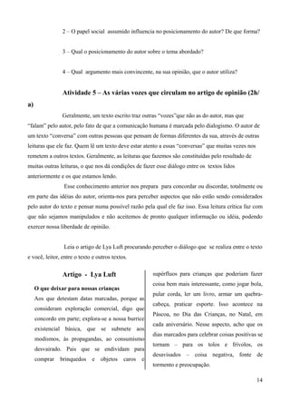 2 – O papel social assumido influencia no posicionamento do autor? De que forma?
3 – Qual o posicionamento do autor sobre o tema abordado?
4 – Qual argumento mais convincente, na sua opinião, que o autor utiliza?
Atividade 5 – As várias vozes que circulam no artigo de opinião (2h/
a)
Geralmente, um texto escrito traz outras “vozes”que não as do autor, mas que
“falam” pelo autor, pelo fato de que a comunicação humana é marcada pelo dialogismo. O autor de
um texto “conversa” com outras pessoas que pensam de formas diferentes da sua, através de outras
leituras que ele faz. Quem lê um texto deve estar atento a essas “conversas” que muitas vezes nos
remetem a outros textos. Geralmente, as leituras que fazemos são constituídas pelo resultado de
muitas outras leituras, o que nos dá condições de fazer esse diálogo entre os textos lidos
anteriormente e os que estamos lendo.
Esse conhecimento anterior nos prepara para concordar ou discordar, totalmente ou
em parte das idéias do autor, orienta-nos para perceber aspectos que não estão sendo considerados
pelo autor do texto e pensar numa possível razão pela qual ele faz isso. Essa leitura crítica faz com
que não sejamos manipulados e não aceitemos de pronto qualquer informação ou idéia, podendo
exercer nossa liberdade de opinião.
Leia o artigo de Lya Luft procurando perceber o diálogo que se realiza entre o texto
e você, leitor, entre o texto e outros textos.
Artigo - Lya Luft
O que deixar para nossas crianças
Aos que detestam datas marcadas, porque as
consideram exploração comercial, digo que
concordo em parte; explora-se a nossa burrice
existencial básica, que se submete aos
modismos, às propagandas, ao consumismo
desvairado. Pais que se endividam para
comprar brinquedos e objetos caros e
supérfluos para crianças que poderiam fazer
coisa bem mais interessante, como jogar bola,
pular corda, ler um livro, armar um quebra-
cabeça, praticar esporte. Isso acontece na
Páscoa, no Dia das Crianças, no Natal, em
cada aniversário. Nesse aspecto, acho que os
dias marcados para celebrar coisas positivas se
tornam – para os tolos e frívolos, os
desavisados – coisa negativa, fonte de
tormento e preocupação.
14
 