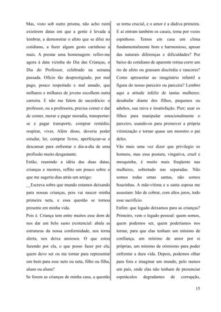 Mas, visto sob outro prisma, não acho ruim
existirem datas em que a gente é levada a
lembrar, a demonstrar o afeto que se dilui no
cotidiano, a fazer algum gesto carinhoso a
mais. A prestar uma homenagem: refiro-me
agora à data vizinha do Dia das Crianças, o
Dia do Professor, celebrado na semana
passada. Ofício tão desprestigiado, por mal
pago, pouco respeitado e mal amado, que
milhares e milhares de jovens escolhem outra
carreira. E não me falem de sacerdócio: o
professor, ou a professora, precisa comer e dar
de comer, morar e pagar moradia, transportar-
se e pagar transporte, comprar remédio,
respirar, viver, Além disso, deveria poder
estudar, ler, comprar livros, aperfeiçoar-se e
descansar para enfrentar o dia-a-dia de uma
profissão muito desgastante.
Então, reunindo a idéia das duas datas,
crianças e mestres, reflito um pouco sobre o
que me sugeriu dias atrás um amigo:
__Escreva sobre que mundo estamos deixando
para nossas crianças, pois vai nascer minha
primeira neta, e essa questão se tornou
presente em minha vida.
Pois é. Criança tem entre muitos esse dom de
nos dar um belo susto existencial: abala as
estruturas da nossa conformidade, nos torna
alerta, nos deixa ansiosos. O que estou
fazendo por ela, o que posso fazer por ela,
quem devo ser ou me tornar para representar
um bem para esse neto ou neta, filho ou filha,
aluno ou aluna?
Se forem as crianças de minha casa, a questão
se torna crucial, e o amor é a dádiva primeira.
E aí entram também os casais, tema por vezes
espinhoso. Temos em casa um clima
fundamentalmente bom e harmonioso, apesar
das naturais diferenças e dificuldades? Por
baixo do cotidiano de aparente rotina corre um
rio de afeto ou grassam discórdia e rancores?
Como apresentar ao imaginário infantil a
figura do nosso parceiro ou parceira? Lembro
aqui a atitude infeliz de tantas mulheres:
desabafar diante dos filhos, pequenos ou
adultos, sua raiva e insatisfação. Pior; usar os
filhos para manipular emocionalmente o
parceiro, usando-os para promover a própria
vitimização e tornar quase um monstro o pai
deles.
Vão mais uma vez dizer que privilegio os
homens, mas essa postura, vingativa, cruel e
mesquinha, é muito mais freqüente nas
mulheres, sobretudo nas separadas. Não
somos todas umas santas, não somos
boazinhas. A mãe-vítima e a santa esposa me
assustam: hão de cobrar, com altos juros, todo
esse sacrifício.
Enfim: que legado deixamos para as crianças?
Primeiro, vem o legado pessoal: quem somos,
quem podemos ser, quem poderíamos nos
tornar, para que elas tenham um mínimo de
confiança, um mínimo de amor por si
próprias, um mínimo de otimismo para poder
enfrentar a dura vida. Depois, podemos olhar
para fora e imaginar um mundo, pelo menos
um país, onde elas não tenham de presenciar
espetáculos degradantes de corrupção,
15
 