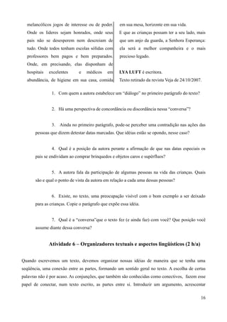 melancólicos jogos de interesse ou de poder.
Onde os líderes sejam honrados, onde seus
pais não se desesperem nem descreiam de
tudo. Onde todos tenham escolas sólidas com
professores bem pagos e bem preparados.
Onde, em precisando, elas disponham de
hospitais excelentes e médicos em
abundância, de higiene em sua casa, comida
em sua mesa, horizonte em sua vida.
E que as crianças possam ter a seu lado, mais
que um anjo da guarda, a Senhora Esperança:
ela será a melhor companheira e o mais
precioso legado.
LYA LUFT é escritora.
Texto retirado da revista Veja de 24/10/2007.
1. Com quem a autora estabelece um “diálogo” no primeiro parágrafo do texto?
2. Há uma perspectiva de concordância ou discordância nessa “conversa”?
3. Ainda no primeiro parágrafo, pode-se perceber uma contradição nas ações das
pessoas que dizem detestar datas marcadas. Que idéias estão se opondo, nesse caso?
4. Qual é a posição da autora perante a afirmação de que nas datas especiais os
pais se endividam ao comprar brinquedos e objetos caros e supérfluos?
5. A autora fala da participação de algumas pessoas na vida das crianças. Quais
são e qual o ponto de vista da autora em relação a cada uma dessas pessoas?
6. Existe, no texto, uma preocupação visível com o bom exemplo a ser deixado
para as crianças. Copie o parágrafo que expõe essa idéia.
7. Qual é a “conversa”que o texto fez (e ainda faz) com você? Que posição você
assume diante dessa conversa?
Atividade 6 – Organizadores textuais e aspectos lingüísticos (2 h/a)
Quando escrevemos um texto, devemos organizar nossas idéias de maneira que se tenha uma
seqüência, uma conexão entre as partes, formando um sentido geral no texto. A escolha de certas
palavras não é por acaso. As conjunções, que também são conhecidas como conectivos, fazem esse
papel de conectar, num texto escrito, as partes entre si. Introduzir um argumento, acrescentar
16
 