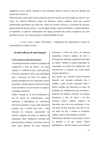 argumentos novos, indicar oposição a uma afirmação anterior, concluir, estas são algumas das
funções dos conectivos.
Cada articulista, assim como outros escritores, procuram manter um estilo próprio ao escrever seus
textos. Ao observar diferentes artigos de diferentes autores, podemos notar que existem
características particulares em cada texto. Além dos recursos coesivos, a construção do discurso,
quase sempre em terceira pessoa, o uso de alguns tempos verbais e advérbios, os questionamentos,
as hipérboles, as palavras enfatizadoras são alguns exemplos das marcas lingüísticas do autor
presentes no texto. Tais marcas indicam a intencionalidade do autor.
1. Leia o texto a seguir, observando a importância dos organizadores textuais na
constituição dos sentidos do texto:
Os dois reflexos de uma imagem
Carlos Eduardo Bobroff da Rocha
A tecnologia brasileira referente à produção de
combustível à base de etanol e de óleos
vegetais é o símbolo de que o país pode dar,
de modo competente e eficaz, sua contribuição
para o bem-estar da Terra. No entanto, a
recente descoberta de uma importante reserva
de petróleo e de gás natural na bacia de Santos
criou um dilema: ser um inovador ou seguir o
s exemplos anteriores?
Desde a década de 70, há investimentos no
uso de álcool da cana-de-açúcar como
alternativa à dependência de combustível
derivado do petróleo. O país ainda importava
petróleo, mas o álcool, bem como o óleo
derivado da mamona, repercutiram no
exterior. Surgiram previsões de aumento da
importação deste combustível nacional por
parte dos países europeus. Lucro para o país, e
fama como defensor do meio ambiente.
Entretanto, o cultivo da cana e da mamona
demandava extensos pedaços de terra e
destruição da vegetação original para dar lugar
ao cultivo. Também os preços repassados ao
consumidor nos postos de combustíveis não
incentivavam o consumo em escala destas
energias alternativas,
Isso mostra que conciliar desenvolvimento
material com proteção ambiental não é
simples, e para um país emergente como o
Brasil, medidas que barateiam os custos de
produção são fundamentais para alavancar o
progresso da indústria nacional. As energias
alternativas à base de álcool e de óleo
possuem menor impacto negativo na
atmosfera, mas cria novos problemas. E isso
não torna um país inovador, pois não se cria
um meio em que a maioria se beneficie.
Apenas vende-se uma imagem no exterior.
Subitamente, descobre-se uma grande reserva
de petróleo e de gás natural. Menor
dependência, e maiores chances para exportar
17
 