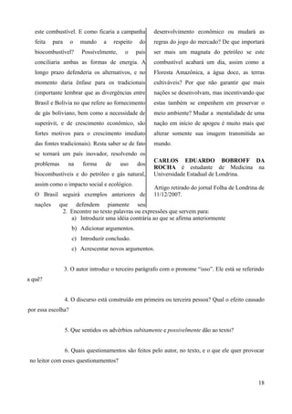 este combustível. E como ficaria a campanha
feita para o mundo a respeito do
biocombustível? Possivelmente, o país
conciliaria ambas as formas de energia. A
longo prazo defenderia os alternativos, e no
momento daria ênfase para os tradicionais
(importante lembrar que as divergências entre
Brasil e Bolívia no que refere ao fornecimento
de gás boliviano, bem como a necessidade de
superávit, e de crescimento econômico, são
fortes motivos para o crescimento imediato
das fontes tradicionais). Resta saber se de fato
se tornará um país inovador, resolvendo os
problemas na forma de uso dos
biocombustíveis e do petróleo e gás natural,
assim como o impacto social e ecológico.
O Brasil seguirá exemplos anteriores de
nações que defendem piamente seu
desenvolvimento econômico ou mudará as
regras do jogo do mercado? De que importará
ser mais um magnata do petróleo se este
combustível acabará um dia, assim como a
Floresta Amazônica, a água doce, as terras
cultiváveis? Por que não garantir que mais
nações se desenvolvam, mas incentivando que
estas também se empenhem em preservar o
meio ambiente? Mudar a mentalidade de uma
nação em início de apogeu é muito mais que
alterar somente sua imagem transmitida ao
mundo.
CARLOS EDUARDO BOBROFF DA
ROCHA é estudante de Medicina na
Universidade Estadual de Londrina.
Artigo retirado do jornal Folha de Londrina de
11/12/2007.
2. Encontre no texto palavras ou expressões que servem para:
a) Introduzir uma idéia contrária ao que se afirma anteriormente
b) Adicionar argumentos.
c) Introduzir conclusão.
c) Acrescentar novos argumentos.
3. O autor introduz o terceiro parágrafo com o pronome “isso”. Ele está se referindo
a quê?
4. O discurso está construído em primeira ou terceira pessoa? Qual o efeito causado
por essa escolha?
5. Que sentidos os advérbios subitamente e possivelmente dão ao texto?
6. Quais questionamentos são feitos pelo autor, no texto, e o que ele quer provocar
no leitor com esses questionamentos?
18
 