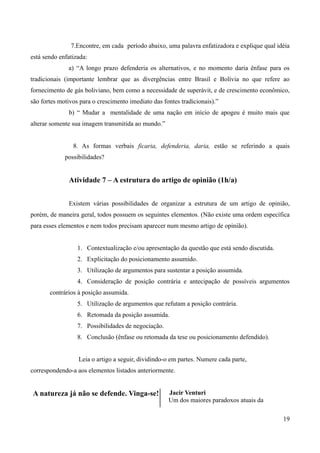 7.Encontre, em cada período abaixo, uma palavra enfatizadora e explique qual idéia
está sendo enfatizada:
a) “A longo prazo defenderia os alternativos, e no momento daria ênfase para os
tradicionais (importante lembrar que as divergências entre Brasil e Bolívia no que refere ao
fornecimento de gás boliviano, bem como a necessidade de superávit, e de crescimento econômico,
são fortes motivos para o crescimento imediato das fontes tradicionais).”
b) “ Mudar a mentalidade de uma nação em início de apogeu é muito mais que
alterar somente sua imagem transmitida ao mundo.”
8. As formas verbais ficaria, defenderia, daria, estão se referindo a quais
possibilidades?
Atividade 7 – A estrutura do artigo de opinião (1h/a)
Existem várias possibilidades de organizar a estrutura de um artigo de opinião,
porém, de maneira geral, todos possuem os seguintes elementos. (Não existe uma ordem específica
para esses elementos e nem todos precisam aparecer num mesmo artigo de opinião).
1. Contextualização e/ou apresentação da questão que está sendo discutida.
2. Explicitação do posicionamento assumido.
3. Utilização de argumentos para sustentar a posição assumida.
4. Consideração de posição contrária e antecipação de possíveis argumentos
contrários à posição assumida.
5. Utilização de argumentos que refutam a posição contrária.
6. Retomada da posição assumida.
7. Possibilidades de negociação.
8. Conclusão (ênfase ou retomada da tese ou posicionamento defendido).
Leia o artigo a seguir, dividindo-o em partes. Numere cada parte,
correspondendo-a aos elementos listados anteriormente.
A natureza já não se defende. Vinga-se! Jacir Venturi
Um dos maiores paradoxos atuais da
19
 