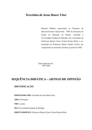 Terezinha de Jesus Bauer Uber
Material Didático apresentado ao Programa de
Desenvolvimento Educacional – PDE da Secretaria de
Estado da Educação do Paraná, vinculado à
Universidade Estadual de Maringá, sob a orientação da
Professora Mestra Lilian Cristina Buzato Ritter, e co-
orientação da Professora Mestra Sandra Cecílio, em
cumprimento às atividades inerentes ao professor PDE.
Santa Isabel do Ivaí
2007/2008
SEQUÊNCIA DIDÁTICA – ARTIGO DE OPINIÃO
IDENTIFICAÇÃO
PROFESSORA PDE: Terezinha de Jesus Bauer Uber
ÁREA: Português
NRE: Loanda
IES: Universidade Estadual de Maringá
ORIENTADOR IES: Professora Mestra Lilian Cristina Buzato Ritter
 