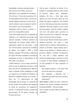 humanidade é zelarmos tanto pela saúde e
bem-estar de nossos filhos e pouco nos
importamos com a qualidade de vida daqui a
30 ou 50 anos. “A terra não nos pertence. Ela
foi emprestada de nossos filhos”, advertia um
cacique indígena americano, há mais de um
século. Ademais, torna-se insensato e irônico:
nós, humanos, que nos proclamamos
inteligentes, somos os únicos – os únicos – a
promover o desequilíbrio natural.
Existe uma relação direta entre as agressões ao
ambiente e aos cataclismos provocados pela
natureza injuriada. Conforme estimativa da
Organização das Nações Unidas (ONU), o
aquecimento global tem provocado, a cada
ano, 150 mil mortes e prejuízos de 70 bilhões
de dólares. Em relação a 2005, a ONU
também catalogou 360 desastres ambientais,
dos quais 259 foram creditados à elevação da
temperatura na Terra. O agravamento foi de
20% sobre o ano anterior.
A Mãe Natureza é, a um só tempo, primitiva e
nobre ao agir. É agradecida com quem a trata
bem, além de ser espontaneamente dadivosa,
bela e vivificante. Porém, pedagógica, ou sabe
ser vingativa aos 6.5 bilhões de terráqueos: se
alterarem o equilíbrio natural, eu os arruíno” -
diria ela. “A sobrevivência de toda
humanidade está em perigo. É o momento de
sermos lúcidos. De reconhecer que chegamos
ao limite do irreversível, do irreparável”,
adverte o Comunicado de Paris, assinado por
representantes de 40 países, reunidos em
fevereiro deste ano.
Não há mais o benefício da dúvida. O ser
humano é o principal indutor do efeito estufa,
de furacões, tufões, secas, inundações,
incêndios. De fato, a Terra lança gritos
agônicos por meio dos quais clama por uma
atitude não apenas compassiva, mas também
pró-ativa. Não basta que haja uma consciência
ambiental. Não basta condoer-se com a morte
dos ursos polares. A bem da verdade, o planeta
será salvo não apenas pelos governos ou
ONGs nem pela nossa compaixão, mas pelas
ações concretas de cada ser humano.
É preciso agir. Mesmo fazendo pouco, como o
fabulativo beija-flor: “Era verão e o fogo
crepitava feroz na floresta. Sobressaltados, os
animais se dividiram. Alguns fugiram para o
grande rio que permeava a floresta; outros se
puseram a debelar o incêndio. Um beija-flor,
nas suas idas e vindas, apanhava uma
minúscula porção de água e arremessava sobre
as chamas. O obeso elefante, mergulhado no
rio para proteger-se do fogo, perguntou ao
beija-flor:
− Meu pequeno pássaro, o que fazes? Não
vês que de nada serve a tua ajuda?
− Sim, respondeu o beija-flor, mas o
importante para mim é que estou fazendo a
minha parte!”.
Jacir Venturi é diretor de escola e diretor do
Sindicato das Escolas Estaduais Particulares
do Paraná (SINEPE – PR) em Curitiba.
Texto extraído do jornal Folha de Londrina de
28/09/2007.
20
 