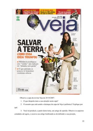 Observe a capa da revista Veja de 24/10/2007:
1. O que desperta mais a sua atenção nesta capa?
2. O assunto que está sendo o destaque da capa da Veja é polêmico? Explique por
quê.
3. Você irá produzir, a partir deste tema, um artigo de opinião. Observe os aspectos
estudados até agora, e escreva seu artigo lembrando-se de defender a sua posição,
22
 