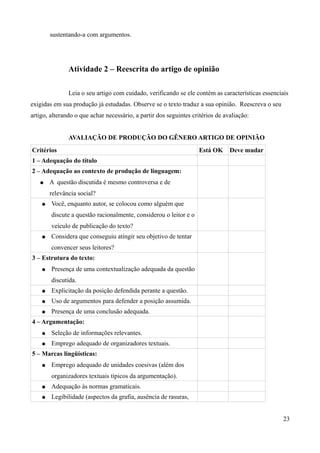 sustentando-a com argumentos.
Atividade 2 – Reescrita do artigo de opinião
Leia o seu artigo com cuidado, verificando se ele contém as características essenciais
exigidas em sua produção já estudadas. Observe se o texto traduz a sua opinião. Reescreva o seu
artigo, alterando o que achar necessário, a partir dos seguintes critérios de avaliação:
AVALIAÇÃO DE PRODUÇÃO DO GÊNERO ARTIGO DE OPINIÃO
Critérios Está OK Deve mudar
1 – Adequação do título
2 – Adequação ao contexto de produção de linguagem:
● A questão discutida é mesmo controversa e de
relevância social?
● Você, enquanto autor, se colocou como alguém que
discute a questão racionalmente, considerou o leitor e o
veículo de publicação do texto?
● Considera que conseguiu atingir seu objetivo de tentar
convencer seus leitores?
3 – Estrutura do texto:
● Presença de uma contextualização adequada da questão
discutida.
● Explicitação da posição defendida perante a questão.
● Uso de argumentos para defender a posição assumida.
● Presença de uma conclusão adequada.
4 – Argumentação:
● Seleção de informações relevantes.
● Emprego adequado de organizadores textuais.
5 – Marcas lingüísticas:
● Emprego adequado de unidades coesivas (além dos
organizadores textuais típicos da argumentação).
● Adequação às normas gramaticais.
● Legibilidade (aspectos da grafia, ausência de rasuras,
23
 