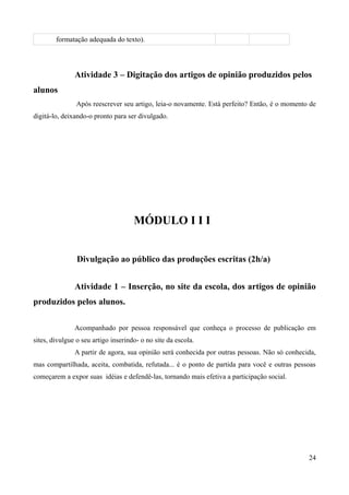 formatação adequada do texto).
Atividade 3 – Digitação dos artigos de opinião produzidos pelos
alunos
Após reescrever seu artigo, leia-o novamente. Está perfeito? Então, é o momento de
digitá-lo, deixando-o pronto para ser divulgado.
MÓDULO I I I
Divulgação ao público das produções escritas (2h/a)
Atividade 1 – Inserção, no site da escola, dos artigos de opinião
produzidos pelos alunos.
Acompanhado por pessoa responsável que conheça o processo de publicação em
sites, divulgue o seu artigo inserindo- o no site da escola.
A partir de agora, sua opinião será conhecida por outras pessoas. Não só conhecida,
mas compartilhada, aceita, combatida, refutada... é o ponto de partida para você e outras pessoas
começarem a expor suas idéias e defendê-las, tornando mais efetiva a participação social.
24
 