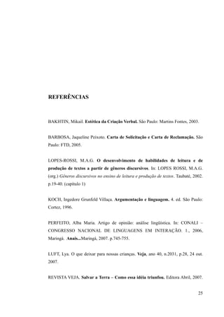 REFERÊNCIAS
BAKHTIN, Mikail. Estética da Criação Verbal. São Paulo: Martins Fontes, 2003.
BARBOSA, Jaqueline Peixoto. Carta de Solicitação e Carta de Reclamação. São
Paulo: FTD, 2005.
LOPES-ROSSI, M.A.G. O desenvolvimento de habilidades de leitura e de
produção de textos a partir de gêneros discursivos. In: LOPES ROSSI, M.A.G.
(org.) Gêneros discursivos no ensino de leitura e produção de textos. Taubaté, 2002.
p.19-40. (capítulo 1)
KOCH, Ingedore Grunfeld Villaça. Argumentação e linguagem. 4. ed. São Paulo:
Cortez, 1996.
PERFEITO, Alba Maria. Artigo de opinião: análise lingüística. In: CONALI –
CONGRESSO NACIONAL DE LINGUAGENS EM INTERAÇÃO. 1., 2006,
Maringá. Anais...Maringá, 2007. p.745-755.
LUFT, Lya. O que deixar para nossas crianças. Veja, ano 40, n.2031, p.28, 24 out.
2007.
REVISTA VEJA. Salvar a Terra – Como essa idéia triunfou. Editora Abril, 2007.
25
 