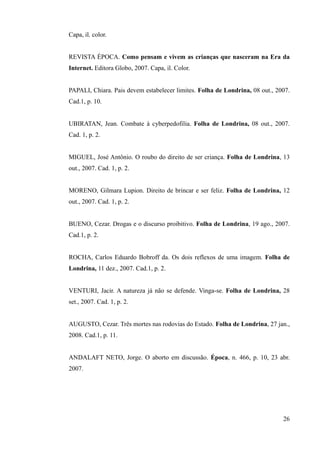 Capa, il. color.
REVISTA ÉPOCA. Como pensam e vivem as crianças que nasceram na Era da
Internet. Editora Globo, 2007. Capa, il. Color.
PAPALI, Chiara. Pais devem estabelecer limites. Folha de Londrina, 08 out., 2007.
Cad.1, p. 10.
UBIRATAN, Jean. Combate à cyberpedofilia. Folha de Londrina, 08 out., 2007.
Cad. 1, p. 2.
MIGUEL, José Antônio. O roubo do direito de ser criança. Folha de Londrina, 13
out., 2007. Cad. 1, p. 2.
MORENO, Gilmara Lupion. Direito de brincar e ser feliz. Folha de Londrina, 12
out., 2007. Cad. 1, p. 2.
BUENO, Cezar. Drogas e o discurso proibitivo. Folha de Londrina, 19 ago., 2007.
Cad.1, p. 2.
ROCHA, Carlos Eduardo Bobroff da. Os dois reflexos de uma imagem. Folha de
Londrina, 11 dez., 2007. Cad.1, p. 2.
VENTURI, Jacir. A natureza já não se defende. Vinga-se. Folha de Londrina, 28
set., 2007. Cad. 1, p. 2.
AUGUSTO, Cezar. Três mortes nas rodovias do Estado. Folha de Londrina, 27 jan.,
2008. Cad.1, p. 11.
ANDALAFT NETO, Jorge. O aborto em discussão. Época, n. 466, p. 10, 23 abr.
2007.
26
 