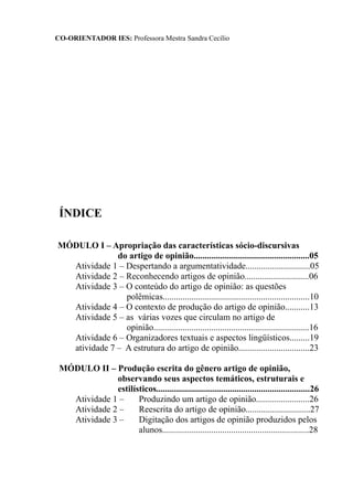 CO-ORIENTADOR IES: Professora Mestra Sandra Cecílio
ÍNDICE
MÓDULO I – Apropriação das características sócio-discursivas
do artigo de opinião....................................................05
Atividade 1 – Despertando a argumentatividade.............................05
Atividade 2 – Reconhecendo artigos de opinião.............................06
Atividade 3 – O conteúdo do artigo de opinião: as questões
polêmicas..................................................................10
Atividade 4 – O contexto de produção do artigo de opinião...........13
Atividade 5 – as várias vozes que circulam no artigo de
opinião......................................................................16
Atividade 6 – Organizadores textuais e aspectos lingüísticos.........19
atividade 7 – A estrutura do artigo de opinião................................23
MÓDULO II – Produção escrita do gênero artigo de opinião,
observando seus aspectos temáticos, estruturais e
estilísticos.....................................................................26
Atividade 1 – Produzindo um artigo de opinião........................26
Atividade 2 – Reescrita do artigo de opinião.............................27
Atividade 3 – Digitação dos artigos de opinião produzidos pelos
alunos..................................................................28
 