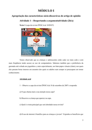 MÓDULO I
Apropriação das características sócio-discursivas do artigo de opinião
Atividade 1 – Despertando a argumentatividade (2h/a)
Texto 1 (capa da revista ÉPOCA de 10/09/07)
Temos observado que as crianças e adolescentes estão cada vez mais cedo e com
mais freqüência tendo acesso ao uso de computadores. Sabemos também que a preferência da
garotada está voltada aos joguinhos e, mais especialmente, aos bate-papos virtuais (chats), nos quais
eles passam horas imersos em assuntos dos quais os adultos nem sempre se preocupam em tomar
conhecimento.
Atividade oral
1 – Observe a capa da revista ÉPOCA de 10 de setembro de 2007 e responda:
a) O que chama mais a sua atenção nessa capa?
b) Descreva a criança que aparece na capa.
c) Qual é o tema principal que será abordado nessa revista?
d) O uso da internet é benéfico para as crianças e jovens? Exponha os benefícios que
5
 