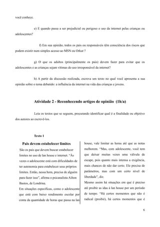 você conhece.
e) E quando passa a ser prejudicial ou perigoso o uso da internet pelas crianças ou
adolescentes?
f) Em sua opinião, todos os pais ou responsáveis têm consciência dos riscos que
podem existir num simples acesso ao MSN ou Orkut ?
g) O que os adultos (principalmente os pais) devem fazer para evitar que os
adolescentes e as crianças sejam vítimas do uso irresponsável da internet?
h) A partir da discussão realizada, escreva um texto no qual você apresenta a sua
opinião sobre o tema debatido: a influência da internet na vida das crianças e jovens.
Atividade 2 - Reconhecendo artigos de opinião (1h/a)
Leia os textos que se seguem, procurando identificar qual é a finalidade ou objetivo
dos autores ao escrevê-los.
Texto 1
Pais devem estabelecer limites
São os pais que devem buscar estabelecer
limites no uso de lan house e internet. “Às
vezes o adolescente está com dificuldades de
ter autonomia para estabelecer seus próprios
limites. Então, nessa hora, precisa de alguém
para fazer isso”, afirma o psicanalista Ailton
Bastos, de Londrina.
Em situações específicas, como o adolescente
que está com baixo rendimento escolar por
conta da quantidade de horas que passa na lan
house, vale limitar as horas até que as notas
melhorem. “Mas, com adolescente, você tem
que deixar muitas vezes uma válvula de
escape, pois quanto mais intensa a exigência,
mais chances de não dar certo. Ele precisa de
parâmetros, mas com um certo nível de
liberdade”, diz.
Mesmo assim há situações em que é preciso
até proibir as idas à lan house por um período
de tempo. “Há certos momentos que não é
radical (proibir), há certos momentos que é
6
 