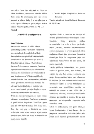 necessário. Mas isso não pode ser feito no
calor da emoção, esse adulto tem que pensar
bem antes de estabelecer, para que possa
cumprir a palavra dada. E se perceber que a
coisa é grave não espere que a própria pessoa
decida procurar ajuda”, avalia. (C. P.)¹ (...)
1. Chiara Papali é repórter da Folha de
Londrina
Trecho retirado do jornal Folha de Londrina
de 08/10/2007.
Texto 2
Combate à cyberpedofilia
Jean Ubiratan
O crescente aumento da mídia sobre o
combate à pedofilia via internet e a recente
apresentação do deputado federal Luiz
Eduardo Greenhalgh (PT-SP) à embaixada
americana de um documento que indica o
Brasil no topo da lista de cyberpedófilos,
fazem refletirmos sobre o assunto. Os dados
apresentados nesse estudo são assustadores:
mais de mil sites mensais são relacionados a
este tipo de crime e 76% dos pedófilos do
mundo estão no País. Isso demonstra, cada vez
mais, que há uma necessidade iminente em
divulgar meios de alertar os responsáveis
sobre como impedir que algo do gênero possa
acontecer simplesmente por omissão.
Uma das maiores vantagens dos atuais crimes
virtuais é o anonimato. Para leigos no assunto
é praticamente impossível identificar quem
está do outro lado flertando com o seu filho.
Isso faz com que a denúncia de casos
referentes a este tema também sejam muito
mais difíceis, muito em razão de não localizar
quem o está fazendo.
Algumas dicas e cuidados ao navegar na
internet garantem uma diversão segura e mais
tranqüila. Como primeira medida
recomendada é o velho e bom “puxão-de-
orelha”, ou seja, assumir a responsabilidade
com as crianças ou os jovens, que ainda não a
conhecem. Outro fator importante é quanto a
disposição física do computador, pois uma
localização mais pública na casa ajuda, em
muito, o controle.
Locais públicos responsáveis por prover
acesso às pessoas como, poe exemplo, em
escolas ou uma lan house, é essencial que
nesses lugares existam regras para o bom uso
da internet. Os pais também necessitam estar
informados sobre as novas ferramentas de
tecnologia que possibilitam auxiliar no
controle de acesso à rede. Além dos já
conhecidos antivírus, existem diversos outros
sistemas que mantêm o controle do que está
ocorrendo no computador enquanto estão
acessando a web.
Saber por onde andam, com quem falam, os
locais freqüentados, o que fazem, são as
perguntas costumeiras realizadas pelos pais,
porém esses mesmos questionamentos devem
7
 