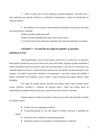 3 – Todos os textos que você leu tratam de questões polêmicas? Em qual texto o
autor apresenta uma questão polêmica, se utilizando de argumentos e pode ser considerado um
artigo de opinião?
4 – Encontrado o texto no qual o autor defende uma opinião, um ponto de vista sobre
um tema polêmico, responda:
a) Qual a questão tratada pelo autor?
b) Qual a posição defendida pelo autor, nesse mesmo texto?
c) Cite pelo menos dois argumentos utilizados pelo autor para defender sua posição.
Atividade 3 – O conteúdo do artigo de opinião: as questões
polêmicas (2 h/a)
Toda argumentação envolve uma questão controversa. É controversa, ou polêmica,
toda questão extraída de um tema de interesse de uma coletividade. Algumas questões mobilizam e
afetam um grande número de pessoas, outras são mais particulares e, por sua vez, interessam a um
reduzido número de pessoas. E cada uma dessas pessoas tem uma opinião, um posicionamento, uma
resposta a ser dada. E para tanto, utilizam-se de argumentos, o que não é apenas dar opinião, é
preciso sustentá-la com evidências, provas, dados e outros elementos que darão suporte à idéia
defendida.
Um artigo de opinião discute questões que podem incidir sobre variados temas:
sociais, políticos, científicos e culturais, de interesse geral e atual, que afetam direta ou
indiretamente um grande número de pessoas, a partir de um fato ocorrido e noticiado.
Vejamos alguns exemplos de questões controversas que têm sido discutidas na mídia
nos últimos tempos:
 O aborto deve ser legalizado no Brasil?
 A descriminalização do uso das drogas no Brasil resolveria o problema do
tráfico?
 É possível salvar o Planeta do aquecimento global?
 Aumentar os gastos com segurança vai fazer diminuir a violência?
9
 