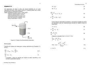 15

Termodinâmica Química

& &
m = q ⋅ρ

Um reservatório de álcool é cheio com álcool transferido de um outro
reservatório de álcool, como mostra a Figura 2.2. Deseja-se saber qual o tempo
de enchimento do reservatório de álcool.
3
Dados: Densidade do álcool (a 25°C) = 997,0 kg/m .
3
Vazão de entrada de álcool = 50 m /h
Vazão de saída de álcool = 30 m3/h
Nível inicial de álcool no tanque = 2 m
Nível final de álcool no tanque = 10 m
Área do reservatório = 78,5 m2

(2)

M = V ⋅ρ

EXEMPLO 2.2

16

(3)

d(V ⋅ ρ)
&
&
= q1 ⋅ ρ − q 2 ⋅ ρ
dt

(4)

dV
&
&
= ρ ⋅ (q 1 − q 2 )
dt

(5)

ρ⋅

Como a área do reservatório é constante, a derivada em relação ao volume
do reservatório pode ser substituída pela derivada em relação à altura do
reservatório:

V =h⋅A
A⋅

(6)

dh
&
&
= q1 − q 2
dt

(7)

&
&
dh q 1 − q 2
=
dt
A

(8)

integrando a equação 8 de h = 2 m a h = 10 m:
10

&
&
q1 − q 2
dt
A
0
t

∫ dh = ∫

Figura 2.2. Tanque de armazenamento temporário.

2

RESOLUÇÃO

10m − 2m =

Fazendo-se o balanço de massa para o tanque (aplicando-se a Equação 2.1),
tem-se:
NC

dm
&
&
&
= m entra − m sai = ∑ m i
dt
i =1

(2.1)

dm
&
&
= m1 − m 2
dt

(1)

A equação 1 pode ser reescrita em função da vazão volumétrica e do
volume no reservatório fazendo:

Fernandes, Pizzo & Moraes Jr.

t = 31,4 h

50

m3
m3
− 30
h
h ⋅t
78,5m 2

(9)

(10)
(11)

 