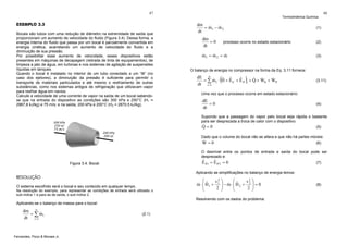 47

EXEMPLO 3.3
Bocais são tubos com uma redução de diâmetro na extremidade de saída que
proporcionam um aumento de velocidade do fluido (Figura 3.4). Dessa forma, a
energia interna do fluido que passa por um bocal é parcialmente convertida em
energia cinética, acarretando um aumento de velocidade do fluido e a
diminuição de sua pressão.
Por possibilitar esse aumento de velocidade, esses dispositivos estão
presentes em máquinas de decapagem (retirada de tinta de equipamentos), de
limpeza a jato de água, em turbinas e nos sistemas de agitação de suspensões
líquidas em tanques.
Quando o bocal é instalado no interior de um tubo conectado a um “tê” (no
caso dos ejetores), a diminuição da pressão é suficiente para permitir o
transporte de materiais particulados e até mesmo o resfriamento de outras
substâncias, como nos sistemas antigos de refrigeração que utilizavam vapor
para resfriar água em navios.
Calcule a velocidade de uma corrente de vapor na saída de um bocal sabendose que na entrada do dispositivo as condições são 300 kPa e 250°C (H1 =
2967,6 kJ/kg) e 75 m/s; e na saída, 200 kPa e 200°C (H2 = 2870,5 kJ/kg).

Termodinâmica Química

dm
&
&
= m1 − m 2
dt

(1)

dm
=0
dt

48

(2)

processo ocorre no estado estacionário

&
&
&
m1 = m 2 = m

(3)

O balanço de energia no compressor na forma da Eq. 3.11 fornece:

(

)

dE n
& &
ˆ ˆ
ˆ
&
&
= ∑ m1 ⋅ H + E C + E P i + Q + WS + WP
dt i =1

(3.11)

Uma vez que o processo ocorre em estado estacionário:

dE
=0
dt

(4)

Supondo que a passagem do vapor pelo bocal seja rápida o bastante
para ser desprezada a troca de calor com o dispositivo:

&
Q=0

(5)

Dado que o volume do bocal não se altera e que não há partes móveis:

&
W=0

(6)

O desnível entre os pontos de entrada e saída do bocal pode ser
desprezado e:

ˆ
ˆ
E P1 = E P 2 = 0

Figura 3.4. Bocal.

Aplicando as simplificações no balanço de energia temos:

RESOLUÇÃO
O sistema escolhido será o bocal e seu conteúdo em qualquer tempo.
Na resolução do exemplo, para representar as condições de entrada será utilizado o
sub-índice 1 e para as de saída, o sub-índice 2.

⎛
⎛
v2 ⎞
v2 ⎞
& ˆ
& ˆ
m ⋅ ⎜ H1 + 1 ⎟ − m ⋅ ⎜ H 2 + 2 ⎟ = 0
⎜
⎜
2 ⎟
2 ⎟
⎝
⎠
⎝
⎠
Resolvendo com os dados do problema:

Aplicando-se o balanço de massa para o bocal:

dm n
&
= ∑ mi
dt i =1

Fernandes, Pizzo & Moraes Jr.

(7)

(2.1)

(8)

 