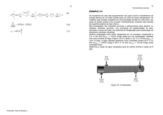 49
2
⎞
⎛
m⎞
⎛
⎟
⎜
⎜ 75,0 ⎟
1 kJ ⎟
kg ⎛
kJ v 2 m 2 1 kJ ⎞
kg ⎜
kJ ⎝
s⎠
2
&
&
m ⎜ 2967,6
⋅
+
⎟ − m s ⎜ 2870,5 kg + 2 2 ⋅ 1000 J ⎟ = 0
⎜
⎟
s ⎜
kg
2
1000 J ⎟
s
⎝
⎠
⎜
⎟
⎠
⎝

EXEMPLO 3.4

(10)

m
2

(11)

Os trocadores de calor são equipamentos nos quais ocorre a transferência de
energia térmica de um fluido quente para um outro de menor temperatura. Os
modelos mais simples consistem em uma tubulação contida em outro tubo, nos
quais os fluidos quente e frio circulam individualmente, trocando calor através
da superfície externa do tubo interno.
São empregados nas indústrias químicas e petroquímicas para aquecer ou
arrefecer produtos químicos, nos processos de pasteurização do leite,
derivados e sucos de frutas, nos sistemas de refrigeração para conservação de
alimentos e produtos industriais.
Amônia, empregada como fluido refrigerante em um processo, inicialmente a
0°C e 100 kPa (HNH3,1 = 1472,6 kJ/kg) passa por um condensador resfriado
com uma corrente de água (Figura 3.4) e o deixa a -20 °C e 75 kPa (HNH3,2 =
1431,7 kJ/kg). A água utilizada apresenta como condições iniciais 25°C e 3,2
kPa (HH2O,1 = 104,87 kJ/kg) e 40°C e 7,4 kPa (HH2O,2 = 167,54 kJ/kg) como
condições finais.
Determine a vazão de água necessária para se resfriar amônia à vazão de 5
kg/s.

Figura 3.5. Condensador.

Fernandes, Pizzo & Moraes Jr.

50

(9)

v2
2
= 2970,4 − 2870,5
2000
v 2 = 447,0

Termodinâmica Química

 