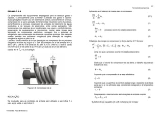 61

EXEMPLO 3.8

62

Aplicando-se o balanço de massa para o compressor:

Os compressores são equipamentos empregados para se deslocar gases e
vapores, e principalmente para aumentar a pressão dos gases e vapores.
Suas aplicações incluem uso em sistemas de pintura, acionamento de turbinas,
compressão do ar para operação de ferramentas industriais (como furadeiras,
esmerilhadeiras e prensas), oxigenação de unidades de tratamento de águas
residuárias e de tanques de piscicultura, entre outras aplicações. São
fundamentais nos sistemas de ar condicionado, que visam o conforto térmico,
preservação de equipamentos e documentos, manter salas limpas para
fabricação de componentes eletrônicos, usinagem fina e sistemas de
refrigeração para conservação de alimentos e produtos químicos. São bastante
usados também nos processos criogênicos para obtenção de oxigênio,
nitrogênio e argônio a partir do ar.
Calcule a vazão mássica de ar que passa por um compressor de um processo
criogênico de 5000 hp (Figura 3.7) com as condições do ar de entrada de 1,0
atm e 25°C (298 K) e de saída de 5,5 atm e 212°C (485 K). É dada a vazão
volumétrica do ar de saída de 2,0 m3/s em um duto de 25 cm de diâmetro.
Dados: Ar

Termodinâmica Química

ˆ
C P = 0,24 kcal/kg.K.

dm n
&
= ∑ mi
dt i =1

(2.1)

dm
&
&
= m1 − m 2
dt

(1)

dm
=0
dt

(2)

processo ocorre no estado estacionário

&
&
m1 = m 2

(3)

O balanço de energia no compressor na forma da Eq. 3.11 fornece:

(

)

dE n
& &
ˆ ˆ
ˆ
&
&
= ∑ m1 ⋅ H + E C + E P i + Q + WS + WP
dt i =1

(3.11)

Uma vez que o processo ocorre em estado estacionário:

dE
=0
dt

(4)

Dado que o volume do compressor não se altera, o trabalho equivale ao
trabalho de eixo:

&
&
W = Ws

(5)

Supondo que a compressão do ar seja adiabática:
.

Q=0

Figura 3.8. Compressor de ar.

(6)

Supondo que a superfície de controle esteja longe o bastante da entrada
para que o ar na admissão seja considerado estagnado e à temperatura
ambiente:
v1 = 0
(7)
Desprezando o desnível entre as tubulações de entrada e saída:

RESOLUÇÃO
Na resolução, para as condições de entrada será utilizado o sub-índice 1 e
para as de saída, o sub-índice 2.

Fernandes, Pizzo & Moraes Jr.

ˆ
ˆ
E P1 = E P 2 = 0
Substituindo as equações (4) a (8) no balanço de energia:

(8)

 