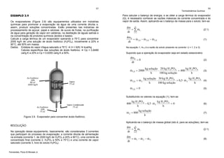 65

EXEMPLO 3.9
Os evaporadores (Figura 3.9) são equipamentos utilizados em indústrias
químicas para promover a evaporação da água de uma corrente diluída e,
assim, produzir soluções concentradas. Estão presentes nas indústrias de
processamento de açúcar, papel e celulose, de sucos de frutas, na purificação
de água para geração de vapor em caldeiras, na destilação de águas salinas e
na concentração de produtos químicos (ácidos e bases).
Calcule a carga térmica de um evaporador operando a 75°C para concentrar
2000 kg/h de uma solução de ácido fosfórico (H3PO4), inicialmente a 20% e
90°C, até 50% em massa.
Dados: Entalpia do vapor d'água saturado a 75°C
H = 629,14 kcal/kg
Calores específicos das soluções de ácido fosfórico
Cp = 0,8489
cal/g.K a 20% e Cp = 0,6350 cal/g.K a 50%.

Termodinâmica Química

66

Para calcular o balanço de energia, e se obter a carga térmica do evaporador
(Q), é necessário conhecer as vazões mássicas da corrente concentrada e do
vapor de saída. Assim, aplicando-se o balanço de massa para o soluto, tem-se:

dm n
&
= ∑ mi
dt i =1

(2.1)

dm S
&
&
&
= m1,S − m 2,S − m 3,S
dt

(1)

Na equação 1, mi,S é a vazão de soluto presente na corrente i (i = 1, 2 e 3).

Supondo que a operação do evaporador seja em estado estacionário:

dm S
=0
dt

(2)

&
m1,S = 2000
&
&
m 2,S = m 2

kg H 3 PO 4
kg solução 20 kg H 3 PO 4
⋅
= 400
h
100 kg solução
h

(3)

kg H 3 PO 4
kg solução 50 kg H 3 PO 4
&
⋅
= 0,5 ⋅ m 2
(4)
h
100 kg solução
h

&
m 3,S = 0

(5)

Substituindo os valores na equação (1), tem-se:

400

kg H 3 PO 4
kg H 3 PO 4
&
− 0,5 ⋅ m 2
=0
h
h

&
m 2 = 800
Figura 3.9. Evaporador para concentrar ácido fosfórico.

kg solução
h

(6)

(7)

Aplicando-se o balanço de massa global (isto é, para as soluções), tem-se:

RESOLUÇÃO
Na operação desse equipamento, basicamente, são consideradas 3 correntes
que participam do processo de evaporação: a corrente diluída de alimentação
na entrada (corrente 1, de 2000 kg/h de H3PO4 a 20% e 90°C), uma corrente de
concentrado final (corrente 2, H3PO4 a 50% e 75°C) e uma corrente de vapor
saturado (corrente 3, livre do soluto H3PO4).

Fernandes, Pizzo & Moraes Jr.

dm n
&
= ∑ mi
dt i =1

(2.1)

dm
&
&
&
= m1 − m 2 − m 3
dt

(8)

 