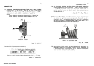 73

EXERCÍCIOS
3.1. Supondo as mesmas condições iniciais e finais para o vapor d'água do
Exemplo 3.1 e que ele escoa à vazão de 10 kg/s, qual a potência
produzida pela turbina se a tubulação na entrada da mesma é de 0,20 m
de diâmetro e na saída, de 0,30 m de diâmetro (Figura 3.11)?
Dados:
Volume específico do vapor na condição inicial = 0,0992 m3/kg
Volume específico do vapor na condição final = 0,7163 m3/kg

Figura 3.11. Turbina.

74

3.3. Um compressor operando de modo contínuo e em estado estacionário
produz gás à temperatura T2 e pressão P2 a partir de condições iniciais T1
e P1. Obtenha, a partir do balanço geral de energia, uma equação que
permita quantificar a troca de calor e trabalho para esse sistema num
intervalo de tempo Δt.

(

)

ˆ
ˆ
Resp.: Q + W = H 2 − H1 ⋅ Δm
3.4. Estime a potência teórica necessária para mover um pequeno compressor
que desloca 1,1 kg/min de ar seco com pressão absoluta de 1,0 atm e
temperatura de 26°C até a pressão manométrica de 2,4 atm e temperatura
de 152,3°C (Figura 3.12). Adote velocidade do ar na saída de 41,2 m/s e
calor específico à pressão constante de 1,004 kJ/kg.K.

Figura 3.12. Compressor de ar.
Resp.: Ws = 5800 kW

3.2. Para vapor d'água superaquecido tem-se:
Valores de entalpia do vapor d'água superaquecido
600°C
700°C
1,60 MPa
3693,2 kJ/kg
3919,7 kJ/kg
1,80 MPa
3691,7 kJ/kg
3918,5 kJ/kg
Estime a entalpia do vapor d'água superaquecido a 625°C e 1,70 MPa.
Resp.: H = 3750,0 kJ.kg-1.

Fernandes, Pizzo & Moraes Jr.

Termodinâmica Química

Resp.: Ws = 2237 W.
3.5. As condições de uma corrente de vapor superaquecido na saída de um
bocal são 50 kPa e 100 °C (H2 = 2682,5 kJ/kg) e 300 m/s. Sabendo-se que
a velocidade inicial da corrente era de 50 m/s, determine a entalpia do
vapor na entrada do dispositivo (Figura 3.13).

 