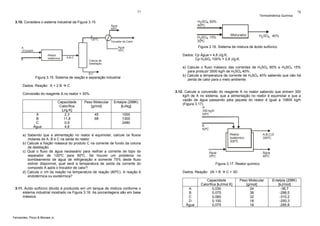 77

Termodinâmica Química

H2SO4 80%
60ºC

3.10. Considere o sistema industrial da Figura 3.15.
Água
50ºC
A
120ºC

H 2SO4 15%
30ºC

Trocador de Calor

Reator
Isotérmico

B

Coluna de
Destilação

a) Calcule o fluxo mássico das correntes de H2SO4 80% e H2SO4 15%
para produzir 3500 kg/h de H2SO4 40%.
b) Calcule a temperatura da corrente de H2SO4 40% sabendo que não há
perda de calor para o meio ambiente.

B,C

C

Conversão do reagente A no reator = 30%

A
B
C
Água

Capacidade
Calorífica
[J/g.K]
2,3
11,8
0,9
4,8

Peso Molecular
[g/mol]

Entalpia (298K)
[kJ/kg]

45
68

3.12. Calcule a conversão do reagente A no reator sabendo que entram 300
kg/h de A no sistema, que a alimentação no reator é equimolar e que a
vazão de água passando pela jaqueta do reator é igual a 10800 kg/h
(Figura 3.17).

1000
1300
2480

a) Sabendo que a alimentação no reator é equimolar, calcule os fluxos
molares de A, B e C na saída do reator.
b) Calcule a fração mássica do produto C na corrente de fundo da coluna
de destilação.
c) Qual o fluxo de água necessário para resfriar a corrente de topo do
separador de 120ºC para 60ºC. Se houver um problema no
bombeamento de água de refrigeração e somente 75% deste fluxo
estiver disponível, qual será a temperatura de saída da corrente do
composto A após o trocador de calor?
d) Calcule o ΔH da reação na temperatura de reação (80ºC). A reação é
endotérmica ou exotérmica?

3.11. Ácido sulfúrico diluído é produzido em um tanque de mistura conforme o
sistema industrial mostrado na Figura 3.16. As porcentagens são em base
mássica.

Fernandes, Pizzo & Moraes Jr.

H2 SO4 40%

Dados: Cp Água = 4,8 J/g.K;
Cp H2SO4 100% = 2,8 J/g.K.

A,B,C

Figura 3.15. Sistema de reação e separação industrial
Dados: Reação: A + 2 B

Misturador

Figura 3.16. Sistema de mistura de ácido sulfúrico.

Água
30ºC

A
10 kmol/h

78

A
300 kg/h
50ºC

B
50ºC
Reator
Isotérmico
300ºC

Água
25ºC

A,B,C,D
300ºC

Água
90ºC

Figura 3.17. Reator químico.
Dados: Reação: 2A + B

A
B
C
D
Água

C + 3D

Capacidade
Calorífica [kJ/mol.K]
0,030
0,075
0,060
0,100
0,075

Peso Molecular
[g/mol]
24
38
32
18
18

Entalpia (298K)
[kJ/mol]
-36,7
-288,5
-310,2
-250,3
-285,8

 