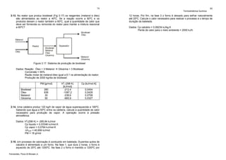 79

3.13. No reator que produz biodiesel (Fig 3.17) os reagentes (metanol e óleo)
são alimentados ao reator a 40ºC. Se a reação ocorre a 60ºC e os
produtos deixam o reator também a 60ºC, qual a quantidade de calor que
deve ser fornecida ou removida do reator para manter a mistura reacional
a 60ºC?
Biodiesel
Óleo
Metanol
Reator
Óleo

Separador
Biodiesel
Metanol
Óleo
Glicerina

Metanol
Glicerina

Figura 3.17. Sistema de produção de biodiesel
Dados: Reação: Óleo + 3 Metanol
Glicerina + 3 Biodiesel
Conversão = 65%
Razão molar de metanol:óleo igual a 6:1 na alimentação do reator;
Produção de 2000 kg/dia de biodiesel.
PM [g/mol]
Biodiesel
Óleo
Metanol
Glicerina

280
836
30
92

Hof (298 K)
[kJ/mol]
-212,4
-1087,2
-238,6
-665,9

Cp [kJ/mol.K]
0,0454
0,0429
0,0758
0,0327

3.14. Uma caldeira produz 120 kg/h de vapor de água superaquecida a 180ºC.
Sabendo que água a 50ºC entra na caldeira, calcule a quantidade de calor
necessário para produção de vapor. A operação ocorre à pressão
atmosférica.
Dados: Hof(298 K) = -285,84 kJ/mol
Cp liquido = 0,03346 kJ/mol.K
Cp vapor = 0,0764 kJ/mol.K
ΔHVAP = 40,656 kJ/mol
PM = 18 g/mol

3.15. Um processo de calcinação é conduzido em batelada. Duzentos quilos de
calcário é alimentado a um forno. Na fase 1, que dura 2 horas, o forno é
aquecido de 25ºC até 1200ºC. Na fase 2 o forno é mantido a 1200ºC por
Fernandes, Pizzo & Moraes Jr.

Termodinâmica Química

80

12 horas. Por fim, na fase 3 o forno é deixado para esfriar naturalmente
até 25ºC. Calcule o calor necessário para realizar o processo e o tempo de
duração da batelada.
Dados: Cp calcário = 0,08234 kJ/kg.K
Perda de calor para o meio ambiente = 2000 kJ/h

 
