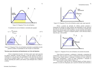 91

Termodinâmica Química

92

Figura 4.10. Diagrama TS do ciclo de Rankine usando vapor super-aquecido.
Figura 4.8. Diagrama TS do ciclo de Rankine.
O rendimento do ciclo de Rankine é calculado pela equação:

η = 1−

Q Condensador
Q Caldeira

(4.17)

Elevar a pressão de operação da caldeira permite aumentar a
temperatura de ebulição do fluido, gerando uma quantidade de calor adicional
que pode ser convertida em trabalho (Figura 4.11). Esta técnica é limitada tanto
pela pressão máxima quanto pela temperatura máxima suportada pela caldeira,
turbina e tubulações. A técnica só compensa quando o calor adicional obtido é
maior do que o calor perdido.

Figura 4.9. Diagrama TS do ciclo de Rankine mostrando a) quantidade de calor
gerado na caldeira; b) quantidade de calor trocado no condensador.
Técnicas para Aumento do Rendimento no Ciclo de Rankine
Elevar a temperatura do ponto 1 de forma a gerar vapor super-aquecido
na caldeira, mantendo a pressão constante, é uma das formas de aumentar o
rendimento do ciclo pois gera uma quantidade de calor adicional que pode ser
convertida em trabalho (Figura 4.10). A técnica é limitada pela temperatura
máxima suportada pela caldeira, pela turbina e pela tubulação entre a caldeira e
a turbina.

Fernandes, Pizzo & Moraes Jr.

Figura 4.11. Diagrama TS do ciclo de Rankine com aumento de pressão.
Outra forma de aumentar o rendimento é reduzindo a temperatura de
condensação. Neste caso deve-se reduzir a temperatura do fluido de refrigeração
(água ou outro fluido térmico) e aumentar a eficiência de troca térmica no
condensador (aumentando a vazão do fluido refrigerante e mantendo as
superfícies do trocador sempre limpas) (Figura 4.12).
Esta técnica é mais fácil de ser realizada quando um fluido térmico é
utilizado no circuito de refrigeração, pois é possível controlar mais facilmente a

 