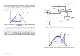 93

Termodinâmica Química

94

qualidade, pressão e temperatura do fluido térmico. Na maioria das indústrias,
água é utilizada como fluido refrigerante por ser mais econômico, mas neste
caso as condições climáticas irão influenciar na temperatura da água, que será
mais fria no inverno e mais quente no verão, mudando constantemente o
rendimento do ciclo de Rankine.

Figura 4.12. Diagrama TS do ciclo de Rankine com redução da temperatura de
condensação.
Sistemas mais complexos utilizando mais do que uma turbina para
geração de trabalho pode ser aplicada ao ciclo de Rankine. Um sistema pouco
utilizado na indústria química consiste em reaquecer a mistura líquido-vapor
que sai da primeira turbina (Ponto 2, pressão P2), vaporizando-a (Ponto 3) e
enviando-a para uma segunda turbina onde mais trabalho é gerado (Ponto 4)
(Figuras 4.13 e 4.14). Sistemas ainda mais complexos existem, porém são
utilizados principalmente em ciclos aplicados a motores (engenharia mecânica).

Figura 4.13. Esquema do ciclo de Rankine com reaquecimento do vapor.

Figura 4.14. Diagrama TS do ciclo de Rankine com reaquecimento do vapor.

Fernandes, Pizzo & Moraes Jr.

 