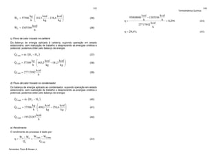 103

kcal ⎞
kcal
kg ⎛
&
⎟
− 158,6
WC = 57506 ⋅ ⎜181,3
⎜
kg ⎟
kg
h ⎝
⎠

(35)

kcal
&
WC = 1305386
h

Termodinâmica Química

(36)

Do balanço de energia aplicado à caldeira, supondo operação em estado
estacionário, sem realização de trabalho e desprezando as energias cinética e
potencial, podemos obter pelo balanço de energia:

&
&
Q Cald = m ⋅ (H1 − H 4 )

(37)

kcal ⎞
kcal
kg ⎛
&
⎟
− 181,3
Q Cald = 57506 ⋅ ⎜ 663,3
⎜
kg ⎟
kg
h ⎝
⎠

(38)

kcal
&
Q Cald = 27717892
h

(39)

d) Fluxo de calor trocado no condensador
Do balanço de energia aplicado ao condensador, supondo operação em estado
estacionário, sem realização de trabalho e desprezando as energias cinética e
potencial, podemos obter pelo balanço de energia:

&
&
Q Cond = m ⋅ (H 2 − H 3 )

(40)

kcal ⎞
kcal
kg ⎛
&
⎟
− 158,6
Q Cond = 57506 ⋅ ⎜ 498,1
⎜
kg ⎟
kg
h ⎝
⎠

(41)

kcal
&
Q Cond = 19523287
h

(42)

e) Rendimento
O rendimento do processo é dado por:

Ws − We WTurb − WComp
=
Qe
Q Cald

Fernandes, Pizzo & Moraes Jr.

95000000

η = 29,6%

c) Fluxo de calor trocado na caldeira

η=

η=

(43)

kcal
kcal
− 1305386
h = 0,296
h
kcal
27717892
h

104

(44)

(45)

 