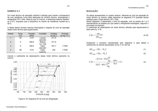 105

Termodinâmica Química

106

EXEMPLO 4.3

RESOLUÇÃO

Um motor térmico de operação variável é utilizado para manter a temperatura
de uma residência numa faixa adequada de conforto térmico, empregando o
refrigerante HFC-134a. Sabe-se que no inverno, a serpentina externa mantémse a 5°C, enquanto que a serpentina no interior da residência mantém-se a
50°C.

Os dados apresentados no quadro anterior, referente ao ciclo de operação do
motor térmico no inverno, estão dispostos no diagrama P-H (pressão versus
entalpia) para o fluido térmico HFC-134a.
Nesse diagrama, é desenhado o ciclo de operação, com os pontos de 1 a 4
representando os estados por que passa o refrigerante empregado, segundo o
enunciado do exemplo.
O coeficiente de desempenho do motor térmico utilizado para aquecimento é
dado pela Eq. 4.16:

A tabela abaixo fornece maiores informações a respeito do ciclo de operação
desse motor térmico para aquecimento.
Estado
1

Temp.
[°C]
50

Pressão
[kPa]
1319

2

5

349,9

3

5

349,9

4

58

1319

Condição
Líquido
saturado
Mistura
Liq / Vap
Vapor
saturado
Vapor
superaq.

Entalpia
[kJ.kg-1]
271,9

Entropia
[kJ.kg-1.K-1]

271,9
401,7

1,7252

432

1,7252

Calcule o coeficiente de desempenho desse motor térmico operando no
inverno.

Figura 4.18. Diagrama PH do ciclo de refrigeração.

Fernandes, Pizzo & Moraes Jr.

C.D. =

− ΔH cond
ΔH comp

(4.16)

Analisando o processo representado pelo diagrama e pela tabela e
substituindo os valores apropriados na Eq. 4.16, tem-se:

ΔH cond = (H1 − H 4 )

(1)

ΔH comp = (H 4 − H 3 )

(2)

− (271,9 − 432)

kJ
kg 160,1
C.D. =
=
= 5,3
kJ
30,3
(432 − 401,7 )
kg

(3)

 