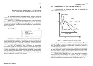 117

5
PROPRIEDADES DAS SUBSTÂNCIAS PURAS

Termodinâmica Química

118

5.1. COMPORTAMENTO DAS SUBSTÂNCIAS PURAS
O comportamento das substâncias puras pode ser representado em
gráficos PVT como o visto na Fig. 5.1:

As propriedades intensivas (densidade, entalpia, entropia e outras) das
substâncias puras relacionam-se entre si através das relações PVT, chamadas de
equações de estado volumétricas.
A relação PVT mais simples é conhecida como Lei dos Gases Ideais
(Eq. 5.1) e se aplica aos gases de baixa densidade e que não apresentam
interações intermoleculares significativas, o que significa que sua aplicação é
somente para condições próximas das condições ambientais (pressões baixas e
baixas temperaturas).

P⋅V = n ⋅R ⋅T

(5.1)
n
P
R
T
V

número de mols
pressão
constante dos gases
temperatura
volume

Como visto nos capítulos anteriores, o conhecimento das propriedades
de uma substância pura ou de uma mistura é sempre necessário para se resolver
muitos problemas na termodinâmica, uma vez que estes problemas geralmente
requerem o conhecimento dos valores do volume molar, pressão e temperatura,
além dos termos de energia interna, entalpia e entropia.
No caso das substâncias muito conhecidas, as propriedades
termodinâmicas dados são apresentadas na forma de tabelas e diagramas, como
é o caso das tabelas de vapor de água saturado e superaquecido e dos fluidos
térmicos mais comuns. Porém para a maioria das substâncias, as propriedades
não são tabeladas e sua determinação é feita a partir de equações gerais que
estabelecem as relações entre as propriedades das substâncias e as condições de
pressão e temperatura do sistema sendo estudado.

Fernandes, Pizzo & Moraes Jr.

Figura 5.1. Diagrama PV para uma substância pura.
A Fig. 5.1 mostra certas características das substâncias puras. As linhas
contínuas do diagrama delimitam áreas que representam regiões nas quais duas
fases, sólida/líquida, sólida/vapor e líquida/vapor, coexistem em equilíbrio a
uma dada temperatura e pressão.
O ponto C indica o ponto crítico, a maior temperatura e a maior pressão
nas quais uma espécie química pura pode existir em equilíbrio vapor/líquido.
Nesse ponto, as fases líquida e vapor não podem ser diferenciadas uma da outra,
pois suas propriedades são as mesmas.
Pode-se desenhar isotermas abaixo e acima da isoterma denominada TC
(temperatura crítica) (Figura 5.2a). As isotermas acima de TC (acima da
temperatura crítica) são suaves não havendo mudança de fase ao longo desta
isoterma, sendo que o fluido permanece sempre na fase vapor (Figura 5.2b).

 
