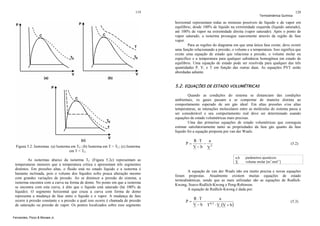 119

Termodinâmica Química

120

horizontal representam todas as misturas possíveis de líquido e de vapor em
equilíbrio, desde 100% de líquido na extremidade esquerda (liquido saturado),
até 100% de vapor na extremidade direita (vapor saturado). Após o ponto de
vapor saturado, a isoterma prossegue suavemente através da região de fase
vapor.
Para as regiões do diagrama em que uma única fase existe, deve existir
uma função relacionando a pressão, o volume e a temperatura. Isso significa que
existe uma equação de estado que relaciona a pressão, o volume molar ou
específico e a temperatura para qualquer substância homogênea em estado de
equilíbrio. Uma equação de estado pode ser resolvida para qualquer das três
quantidades P, V, e T em função das outras duas. As equações PVT serão
abordadas adiante.

5.2. EQUAÇÕES DE ESTADO VOLUMÉTRICAS
Quando as condições do sistema se distanciam das condições
ambientais, os gases passam a se comportar de maneira distinta ao
comportamento esperado de um gás ideal. Em altas pressões e/ou altas
temperaturas, as interações moleculares entre as moléculas do sistema passa a
ser considerável e seu comportamento real deve ser determinado usando
equações de estado volumétricas mais precisas.
Uma das primeiras equações de estado volumétricas que conseguia
estimar satisfatoriamente tanto as propriedades da fase gás quanto da fase
líquido foi a equação proposta por van der Waals:

Figura 5.2. Isotermas. (a) Isoterma em TC; (b) Isoterma em T > TC; (c) Isoterma
em T < TC.
As isotermas abaixo da isoterma TC (Figura 5.2c) representam as
temperaturas menores que a temperatura crítica e apresentam três segmentos
distintos. Em pressões altas, o fluido está no estado líquido e a isoterma é
bastante inclinada, pois o volume dos líquidos sofre pouca alteração mesmo
com grandes variações de pressão. Ao se diminuir a pressão do sistema, a
isoterma encontra com a curva na forma de domo. No ponto em que a isoterma
se encontra com esta curva, é dito que o líquido está saturado (há 100% de
líquido). O segmento horizontal que cruza a curva com forma de domo
representa a mudança de fase entre o líquido e o vapor. A mudança de fase
ocorre à pressão constante e a pressão a qual isso ocorre é chamada de pressão
de saturação ou pressão de vapor. Os pontos localizados sobre esse segmento
Fernandes, Pizzo & Moraes Jr.

P=

R ⋅T
a
− 2
V−b V

(5.2)

a,b
V

parâmetros ajustáveis
volume molar [m3.mol-1]

A equação de van der Waals não era muito precisa e novas equações
foram propostas. Atualmente existem muitas equações de estado
termodinâmicas, sendo que as mais utilizadas são as equações de RedlichKwong, Soave-Redlich-Kwong e Peng-Robinson.
A equação de Redlich-Kwong é dada por:

P=

R ⋅T
a
− 0,5
V − b T ⋅ V ⋅(V + b )

(5.3)

 