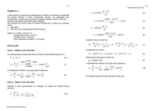 131

Termodinâmica Química

EXEMPLO 5.1

a = 0,42748 ⋅

O gás natural é composto principalmente de metano e é utilizado na produção
de energia térmica e como combustível veicular. Os gasodutos que
transportam o metano para os postos de gasolina operam a 25oC e 250 atm.
Calcule a densidade do metano nesta condição.
Nos cálculos de volume molar do metano admita que o metano se comporte
como:
1. Gás ideal
2. Gás real (use a equação de Redlich-Kwong).
Dados: R = 0,082 L.atm.mol-1.K-1
Temperatura crítica = 215,5 K
Pressão crítica = 45,8 atm
Peso molecular do metano = 16,0 g/mol

3

V −

(5.1)

0,082

L.atm
⋅ 298K
L
mol.K
= 0,0977
250atm
mol

M
g
1 mol
g
= 16
⋅
= 163,7
V
mol 0,0977 L
L

(1)

(2)

Usando a forma generalizada da equação de estado de Redlich-Kwong
teremos:

R ⋅T
a
− 0,5
V − b T ⋅ V ⋅(V + b )

Fernandes, Pizzo & Moraes Jr.

= 42,79

R ⋅ TC
PC
0,082 ⋅ 215,5
= 0,0334
45,8

R ⋅T⋅b⎞
a ⋅b
R ⋅T 2 ⎛ a
=0
V +⎜
− b2 −
⎟ ⋅ V − 0,5
0,5
P ⎠
P
T ⋅P
⎝ P⋅T

V 3 − 0,0977 ⋅ V 2 + 5,534.10 −3 ⋅ V − 3,312.10 −4 = 0

(4)

(5)

(6)

(7)

(5.3)

(8)

Resolvendo a Equação 8, obtém-se:
(9)

A densidade do metano como gás real é obtida por:

ρ=

Parte 2 – Metano como Gás Real

P=

45,8

V1 = 0,0802 L/mol

A densidade do metano como gás ideal é obtida por:

ρ=

0,082 2 ⋅ 215,5 2,5

Substituindo os valores:

O comportamento de gás ideal para os fluidos é representado pela Eq. 5.1:

R ⋅T
=
P

b = 0,08664 ⋅

(3)

Isolando o termo V teremos:

Parte 1 – Metano como Gás Ideal

V=

a = 0,42748 ⋅

b = 0,08664 ⋅

RESOLUÇÃO

P⋅V = R ⋅T

2
R 2 ⋅ TC ,5
PC

132

M
g
1 mol
g
= 16
⋅
= 199,5
V
mol 0,0802 L
L

Uma diferença de 22% entre gás ideal e gás real.

(10)

 