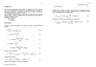 133

EXEMPLO 5.2

V

V = 0,151 L/mol

Uma indústria farmacêutica utiliza cilindros de oxigênio para suprir este gás
para os microorganismos confinados em um bioreator que é utilizado na
produção de penicilina. O oxigênio é armazenado em cilindros de metal de
100 L à temperatura de 23oC e P = 150 atm.
Se um bioreator consome oxigênio a uma vazão de 0,25 mols por minuto, em
quanto tempo o cilindro de oxigênio deve ser substituído por outro (utilize a
equação de Redlich-Kwong).
Dados para o oxigênio:
TC = 154,6 K
PC = 49,8 atm

Usando a forma generalizada da equação de estado de Redlich-Kwong
teremos:

R ⋅T
a
− 0,5
V − b T ⋅ V ⋅(V + b )

a = 0,42748 ⋅

2
R 2 ⋅ TC ,5
PC

a = 0,42748 ⋅
b = 0,08664 ⋅

(5.3)

(1)

0,082 2 ⋅ 154,6 2,5
49,8

= 17,15

R ⋅ TC
PC

b = 0,08664 ⋅

0,082 ⋅ 154,6
= 0,0221
49,8

(2)

(3)

(4)

Isolando o termo V teremos:
3

V −

R ⋅T 2 ⎛ a
R ⋅T⋅b⎞
a⋅b
V +⎜
− b2 −
=0
⎟ ⋅ V − 0,5
0,5
P
P ⎠
T ⋅P
⎝ P⋅T

(5)

Substituindo os valores:

V 3 − 0,162 ⋅ V 2 + 0,00258 ⋅ V − 1,469.10 −4 = 0
Resolvendo a Equação 6, obteremos uma raiz real:
Fernandes, Pizzo & Moraes Jr.

(6)

134

(7)

Sabendo que o volume do cilindro usado é de 100 L, podemos calcular o
número de moles contido no cilindro, considerando que na pressão do cilindro,
com o cilíndro cheio de O2 na fase gasosa.

n = Vcilindro .

1
1 mol
= 100L ⋅
= 662,3mol
V
0,151 L

(8)

Calculando o tempo de troca do cilindro para o bioreator:

t=

RESOLUÇÃO

P=

Termodinâmica Química

1 min
n
= 662,3mol x
= 2649 min = 44h
0,25 mol
consumo

(9)

 