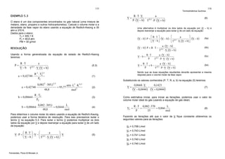 135

EXEMPLO 5.3

Termodinâmica Química

V=

O etano é um dos componentes encontrados no gás natural (uma mistura de
metano, etano, propano e outros hidrocarbonetos). Calcule o volume molar e a
densidade da fase vapor do etano usando a equação de Redlich-Kwong a 35
atm e 370 K.
Dados para o etano:
TC = 305,1 K
PC = 48,8 atm
PM = 30 g/mol

R ⋅T⋅V
a
− 0,5
P ⋅ (V − b ) T ⋅ P ⋅ (V + b )

⎡

(V − b ) ⋅ P = ⎡ R ⋅ T ⎤ ⋅ (V − b ) − ⎢
⎢
⎥
⎣V − b⎦

(V − b ) ⋅ P = R ⋅ T −

Usando a forma generalizada da equação de estado de Redlich-Kwong
teremos:

V−b =

R ⋅T
a
− 0,5
V − b T ⋅ V ⋅(V + b )

a = 0,42748 ⋅

2

a = 0,42748 ⋅
b = 0,08664 ⋅

= 95,77

2

atm ⋅ L ⋅ K
mol 2

0,082 ⋅ 305,1
L
= 0,0444
48,8
mol

0,5

(2)

(3)

(4)

Para obtermos o volume molar do etano usando a equação de Redlich-Kwong,
podemos usar a forma iterativa de resolução. Para isso precisamos isolar o
termo V na equação 5.3. Para isolar o termo V podemos multiplicar os dois
lados da equação por V e depois rearranjar a equação para isolar V de um lado
da equação:

⎞
⎛
⎛ R ⋅T ⎞
a
V⋅P = ⎜
⎜ V − b ⎟ ⋅ V − ⎜ 0,5
⎟
⎟
⎜ T ⋅ V ⋅(V + b ) ⎟ ⋅ V
⎝
⎠
⎠
⎝

R ⋅T
a ⋅ (V − b )
− 0,5
P
T ⋅ P ⋅ V ⋅ (V + b )

R ⋅T
a ⋅ (V − b )
+ b − 0,5
P
T ⋅ P ⋅ V ⋅ (V + b )

V=

0,8668 ⋅ V
0,1423
−
(V − 0,0444) (V + 0,0444)

(5a)

(5b)

(5c)

(5d)

V1 =

L
R ⋅ T 0,082 ⋅ 370
=
= 0,866
mol
P
35

(8)

Fazendo as iterações até que o valor de V fique constante obteremos os
seguintes valores para as iterações:
V2 = 0,758 L/mol
V3 = 0,743 L/mol

(5)

(7)

Como estimativa inicial, para iniciar as iterações, podemos usar o valor do
volume molar ideal do gás (usando a equação de gás ideal):

V4 = 0,741 L/mol
V5 = 0,740 L/mol
V6 = 0,740 L/mol

Fernandes, Pizzo & Moraes Jr.

a ⋅ (V − b )
T ⋅ V ⋅(V + b )
0 ,5

⎤
a
⎥ ⋅ (V − b )
⋅ V ⋅(V + b ) ⎦

Substituindo os valores conhecidos (P, T, R, a, b) na equação (5) teremos:
2,5

R ⋅ TC
PC

b = 0,08664 ⋅

⎣T

0, 5

Sendo que as duas equações resultantes deverão apresentar a mesma
resposta para o volume molar da fase vapor.

(1)

0,082 ⋅ 305,1
48,8

V=

(5.3)

2
R 2 ⋅ TC ,5
PC

(6)

Uma alternativa é multiplicar os dois lados da equação por (V – b) e
depois rearranjar a equação para isolar V de um lado da equação:

RESOLUÇÃO

P=

136

 