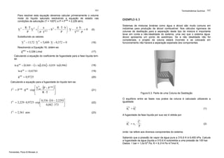Termodinâmica Química 162

161
Para resolver esta equação devemos calcular primeiramente o volume
molar do líquido saturado resolvendo a equação de estado nas
condições de saturação (T = 100ºC e P = Pvap = 2,229 atm).

R ⋅T 2 ⎛ a
R ⋅T⋅b⎞
a⋅b
− b2 −
=0
V −
V +⎜
⎟ ⋅ V − 0,5
0,5
P
P ⎠
T ⋅P
⎝ P⋅T
3

(5)

Substituindo os valores:

V 3 − 13,72 ⋅ V 2 + 5,608 ⋅ V − 0,372 = 0

(16)

EXEMPLO 6.3
Sistemas de misturas binárias como água e álcool são muito comuns em
indústrias para produção de álcool combustível. Nos cálculos rigorosos de
colunas de destilação para a separação deste tipo de mistura é importante
levar em conta a não-idealidade do sistema, uma vez que o sistema águaálcool apresenta um ponto de azeótropo. Se a não idealidade não for
considerada, o projeto da coluna estará incorreto e se colocada em
funcionamento não haverá a separação esperada dos componentes.

Resolvendo a Equação 16, obtém-se:
Vsat,L = 0,336 L/mol

(17)

Calculando a equação do coeficiente de fugacidade para a fase líquida temse:

ln φ sat = (0,969 − 1) + ln[1,036] + 8,039 ⋅ ln (0,996)

(18)

ln φ sat = −0,02785

(19)

φ sat = 0,9725

(20)

Calculando a equação para a fugacidade do líquido tem-se:

(

)

⎡ V L ⋅ P − P vap ⎤
f L = P vap ⋅ φ sat ⋅ exp ⎢ sat
⎥
R ⋅T
⎢
⎥
⎣
⎦
f
f

L

L

⎡ 0,336 ⋅ (10 − 2,229 ) ⎤
= 2,229 ⋅ 0,9725 ⋅ exp ⎢
⎥
0,082 ⋅ 373
⎣
⎦
= 2,361 atm

(21)
Figura 6.3. Parte de uma Coluna de Destilação

(22)

O equilíbrio entre as fases nos pratos da coluna é calculado utilizando a
igualdade:

ˆ
ˆ
φ iV = φ iL

(1)

(23)
A fugacidade da fase líquida por sua vez é obtida por:

ˆ
fL
ˆ
φ iL = x i ⋅ i
P

(2)

onde i se refere aos diversos componentes do sistema.
Sabendo que a pressão de vapor da água pura a 310,6 K é 6,455 kPa. Calcule
a fugacidade da água líquida a 310,6 K submetida a uma pressão de 100 bar.
Dados: 1 bar = 1,0x105 Pa; R = 8,314 Pa m3/mol K;
Fernandes, Pizzo & Moraes Jr.

 
