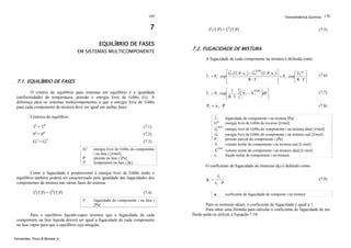 169

7
EQUILÍBRIO DE FASES

EM SISTEMAS MULTICOMPONENTE

Termodinâmica Química 170

fiL(T,P) = fiV(T,P)

(7.5)

7.2. FUGACIDADE DE MISTURA
A fugacidade de cada componente na mistura é definida como:
⎡ G i (T, P, x ) − G iIDM (T, P, x )⎤
⎡ G ex ⎤
i
i
⎥ = Pi ⋅ exp ⎢
f i = Pi ⋅ exp ⎢
⎥
R ⋅T
⎥
⎢
⎣R ⋅ T⎦
⎦
⎣

7.1. EQUILÍBRIO DE FASES
O critério de equilíbrio para sistemas em equilíbrio é a igualdade
(uniformidade) da temperatura, pressão e energia livre de Gibbs (G). A
diferença para os sistemas multicomponentes é que a energia livre de Gibbs
para cada componente da mistura deve ser igual em ambas fases.

(7.6)

IDM
⎡ 1 P⎛
⎤
⋅ ∫ ⎜ V i − V i ⎞dP ⎥
f i = Pi ⋅ exp ⎢
⎟
⎠ ⎦
R ⋅T 0 ⎝
⎣

(7.7)

Pi = x i ⋅ P

(7.8)

Critérios de equilíbrio:

fi
Gex

TI = TII

(7.1)

PI = PII

(7.2)

GiI = GiII

(7.3)
Gij
j

P
Tj

energia livre de Gibbs do componente
i na fase j [J/mol]
pressão na fase j [Pa]
temperatura na fase j [K]

Como a fugacidade é proporcional à energia livre de Gibbs então o
equilíbrio também poderá ser caracterizado pela igualdade das fugacidades dos
componentes da mistura nas várias fases do sistema.
fiI(T,P) = fiII(T,P)

(7.4)
j

fi

fugacidade do componente i na fase j
[Pa]

Para o equilíbrio líquido-vapor teremos que a fugacidade de cada
componente na fase líquida deverá ser igual a fugacidade de cada componente
na fase vapor para que o equilíbrio seja atingido.
Fernandes, Pizzo & Moraes Jr.

IDM

Gi
Gi
Pi
Vi

IDM

Vi
xi

fugacidade do componente i na mistura [Pa]
energia livre de Gibbs de excesso [J/mol]
energia livre de Gibbs do componente i na mistura ideal [J/mol]
energia livre de Gibbs do componente i na mistura real [J/mol]
pressão parcial do componente i [Pa]
volume molar do componente i na mistura real [L/mol]
volume molar do componente i na mistura ideal [L/mol]
fração molar do componente i na mistura

O coeficiente de fugacidade de misturas (φi) é definido como:
φi =

fi
xi ⋅ P
φi

(7.9)

coeficiente de fugacidade do composto i na mistura

Para os misturas ideais, o coeficiente de fugacidade é igual a 1.
Para obter uma fórmula para calcular o coeficiente de fugacidade de um
fluido pode-se utilizar a Equação 7.10:

 