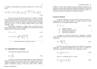 173

Termodinâmica Química 174

ou misturas de hidrocarbonetos com gases dissolvidos (N2, O2, CO2, H2S e
outros).

UNIQUAC e muitos outros. Algumas teorias são baseadas simplesmente em
modelos que tentam ajustar dados experimentais por polinômios e outras são
baseadas com teorias mais complexas envolvendo estatística mecânica e na
forma físico-química de interação entre as moléculas da mistura.

L

ln φi =

2 ⋅ ∑ (y k ⋅ a ik ) ⎤
⎡
bi
b⋅P ⎞
a
b
⎛
k
⎥ ⋅ ln⎛1 + b ⋅ P ⎞
⋅⎢ i −
⋅ ZL − 1 − ln⎜ ZL −
⎟+
⎜
⎟
1,5
⎢b
⎥ ⎝ ZL ⋅ R ⋅ T ⎠
b
R ⋅T ⎠ b⋅R ⋅T
a
⎝
⎣
⎦

(

)

(7.22)
Devido a maior aproximação das moléculas em um líquido, a interação
entre as diferentes moléculas de uma mistura é maior o que faz com que o
comportamento de muitas misturas líquidas não seja descrito corretamente pelas
equações de estado e, portanto as regras de mistura não possam ser utilizadas
com sucesso. Este é o caso de misturas contendo álcoois, bases, ácidos,
eletrólitos e outros.
Para calcular corretamente a interação entre as moléculas de uma
mistura líquida podemos calcular a fugacidade de um composto numa mistura
líquida com base no coeficiente de atividade.
L

f i = x i ⋅ γ i ⋅ f iL

f iL

=P
γi

⋅φ

vap

sat

Equação de Margules
A equação de Margules é uma das formas mais simples de descrever o
comportamento de uma mistura líquida e se baseia no ajuste de dados
experimentais por uma equação polinomial simples:
G

ex

A
Gex
x1
x2

(7.23)

(

L
⎡ V sat ⋅ P − P vap
⋅ exp ⎢
R ⋅T
⎢
⎣

)⎤
⎥
⎥
⎦

(7.24)

= A ⋅ x1 ⋅ x 2

Gi =

O coeficiente de atividade é definido como:

ex

G1 =

ex

(7.25)

O cálculo do coeficiente de atividade depende da teoria escolhida para
determinar a energia livre de Gibbs de excesso (Gex). Existem vários teorias e
modelos de funções para descrever a energia livre de Gibbs de excesso, como a
equação de Margules, equação de Van Laar, modelo NRTL, UNIFAC,
Fernandes, Pizzo & Moraes Jr.

(

∂ N ⋅ G ex
∂N i

)

(7.27)
T,P, N 2

Para obter uma expressão para energia livre de Gibbs de excesso para o
componente i via equação de Margules tem-se que resolver a equação 7.27
substituindo a equação 7.26 no termo Gex. Para o componente 1 temos:

7.5. COEFICIENTE DE ATIVIDADE

Gi
ln γ i =
R ⋅T

parâmetro do modelo
energia livre de Gibbs de excesso
fração molar do componente 1
fração molar do componente 2

A energia livre de Gibbs de excesso para o componente i é definida
como a derivada da energia livre de Gibbs de excesso pelo número de moles do
componente i:
ex

coeficiente de atividade do composto i na mistura

(7.26)

∂
(N ⋅ A ⋅ x 1 ⋅ x 2 )
∂N1

(7.28)

Como x1 e x2 são funções de N1 e N2 então:
ex

G1 =

N N ⎞
∂ ⎛
⎜N⋅A⋅ 1 ⋅ 2 ⎟
∂N1 ⎝
N N ⎠

(7.29)

 