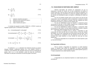 179

θi =

7.6. FUGACIDADE DE MISTURAS NÃO-SIMPLES

xi ⋅ qi
∑xj ⋅qj

(7.50)

j

φi =

x i ⋅ ri
∑ x j ⋅ rj

(7.51)

j

ri
qi
θi
φi

Termodinâmica Química 180

parâmetro volumétrico da espécie i
parâmetro da área superficial da espécie i
fração da área da espécie i
fração volumétrica da espécie i

A resolução da equação do modelo UNIQUAC e UNIFAC resulta nas
seguintes equações para os coeficientes de atividades:
ln γ i = ln γ(combinatorial) + ln γ(residual)
ln γ (combinatorial) = ln

θ
φi z
φ
+ ⋅ q i ⋅ ln i + l i − i ⋅ ∑ x j ⋅ l j
xi 2
φi
xi j

(7.52)
(7.53)

⎤
⎡
θ j ⋅ τ ji ⎥
⎛
⎞
ln γ (residual) = −q i ⋅ ⎢1 − ln⎜ ∑ θ j ⋅ τ ji ⎟ − ∑
⎜ j
⎟ j ∑θ ⋅τ ⎥
⎢
k
kj
⎝
⎠
⎥
⎢
k
⎦
⎣

(7.54)

l i = (ri − q i ) ⋅

(7.55)

z
− (ri − 1)
2

Os parâmetros ri, qi e τij dependem das moléculas presentes na mistura
(formato, tamanho, composição química, etc.). Nos modelos UNIFAC e
UNIQUAC estes parâmetros são calculados através de teoria de contribuição de
grupos, onde ri, qi e τij são calculados a partir da soma das contribuições
individuais de cada parte estruturante da molécula (grupos funcionais).

Misturas não-simples são misturas de componentes em que na
temperatura e pressão do sistema um ou mais componentes da mistura só
existem numa fase (e não nas duas ou mais fases do sistema em equilíbrio). As
mistura não-simples são encontradas nos sistema de equilíbrio líquido-vapor e
nos cálculos de solubilidade de gases em líquidos e solubilidade de sólidos em
líquidos.
No caso do equilíbrio líquido-vapor de uma mistura com mais de dois
componentes, um dos componentes pode na temperatura e pressão do sistema
permanecer somente como líquido ou somente como gás, enquanto dos outros
componentes da mistura co-existem nas fases líquido e gás.
No caso de solubilidade de gases em líquidos, o componente gasoso
está presente na fase gás e na fase líquida, enquanto que o componente líquido
principal não está presente no sistema como um gás.
No caso de solubilidade de sólidos em líquidos, o componente sólido
está presente na fase sólida e na fase líquida (dissolvido no líquido), enquanto
que o componente líquido principal não está no estado sólido.
Nos cálculos do equilíbrio deve-se calcular a fugacidade de cada
componente em cada uma das fases do sistema, porém no caso das misturas
não-simples, um ou mais componentes não está presente numa das fases. Neste
caso a fugacidade do componente que não participa de uma das fases é
calculado num estado hipotético, ou seja, fazendo de conta que ele existe
naquela fase.
O cálculo da fugacidade de um componente num estado hipotético pode
ser feito de três formas.

Via Fugacidade de Mistura
Deve-se calcular a fugacidade do componente no estado hipotético
usando as equações para calcula da fugacidade de mistura apresentadas
anteriormente nas seções 7.3 (para componente num estado hipotético gasoso) e
7.4 (para componente num estado hipotético líquido).

Via Extrapolação
A fugacidade de um componente hipotético no estado líquido pode ser
calculada por:

Fernandes, Pizzo & Moraes Jr.

 