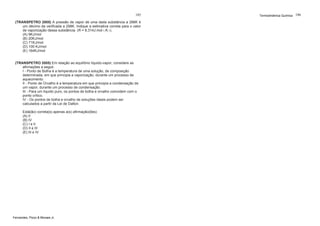 185
(TRANSPETRO 2005) A pressão de vapor de uma dada substância a 288K é
um décimo da verificada a 298K. Indique a estimativa correta para o calor
de vaporização dessa substância. (R = 8,314J.mol-1.K-1).
(A) 9KJ/mol
(B) 20KJ/mol
(C) 71KJ/mol
(D) 100 KJ/mol
(E) 164KJ/mol

(TRANSPETRO 2005) Em relação ao equilíbrio líquido-vapor, considere as
afirmações a seguir.
I - Ponto de Bolha é a temperatura de uma solução, de composição
determinada, em que principia a vaporização, durante um processo de
aquecimento.
II - Ponto de Orvalho é a temperatura em que principia a condensação de
um vapor, durante um processo de condensação.
III - Para um líquido puro, os pontos de bolha e orvalho coincidem com o
ponto crítico.
IV - Os pontos de bolha e orvalho de soluções ideais podem ser
calculados a partir da Lei de Dalton.
Está(ão) correta(s) apenas a(s) afirmação(ões):
(A) II
(B) IV
(C) I e II
(D) II e III
(E) III e IV

Fernandes, Pizzo & Moraes Jr.

Termodinâmica Química 186

 