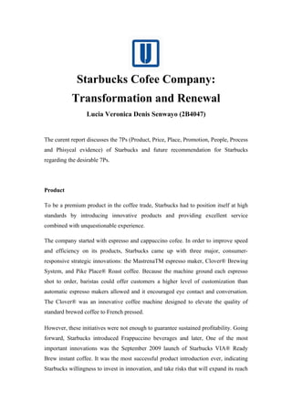 Starbucks Cofee Company:
Transformation and Renewal
Lucia Veronica Denis Senwayo (2B4047)
The curent report discusses the 7Ps (Product, Price, Place, Promotion, People, Process
and Phisycal evidence) of Starbucks and future recommendation for Starbucks
regarding the desirable 7Ps.
Product
To be a premium product in the coffee trade, Starbucks had to position itself at high
standards by introducing innovative products and providing excellent service
combined with unquestionable experience.
The company started with espresso and cappuccino cofee. In order to improve speed
and efficiency on its products, Starbucks came up with three major, consumer-
responsive strategic innovations: the MastrenaTM espresso maker, Clover® Brewing
System, and Pike Place® Roast coffee. Because the machine ground each espresso
shot to order, baristas could offer customers a higher level of customization than
automatic espresso makers allowed and it encouraged eye contact and conversation.
The Clover® was an innovative coffee machine designed to elevate the quality of
standard brewed coffee to French pressed.
However, these initiatives were not enough to guarantee sustained profitability. Going
forward, Starbucks introduced Frappuccino beverages and later, One of the most
important innovations was the September 2009 launch of Starbucks VIA® Ready
Brew instant coffee. It was the most successful product introduction ever, indicating
Starbucks willingness to invest in innovation, and take risks that will expand its reach
 