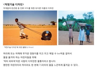 머리에 또는 어깨에 무거운 양동이를 이고 지고 매일 수 km씩을 걸어서
물을 옮겨야 하는 어린이들을 위해
'빅터 파파넥'이란 사람이 디자인한 물통이라고 합니다.
왠만한 어린아이라 하더라도 한 번에 75리터의 물을 느끈하게 옮겨갈 수 있다.
<적정기술 디자인>
저개발국,빆곤층 등 인류 90%를 위한 또다른 이름의 디자인
'적정기술 디자인'에 의한 물통(Q-Drum).
 
