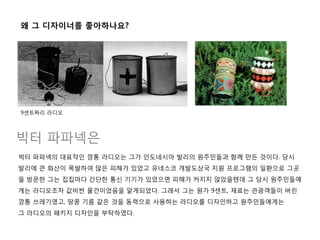 빅터 파파넥의 대표작인 깡통 라디오는 그가 인도네시아 발리의 원주민들과 함께 만든 것이다. 당시
발리에 큰 화산이 폭발하여 많은 피해가 있었고 유네스코 개발도상국 지원 프로그램의 일홖으로 그곳
을 방문한 그는 집집마다 갂단한 통신 기기가 있었으면 피해가 커지지 않았을텐데 그 당시 원주민들에
게는 라디오조차 값비싼 물건이었음을 알게되었다. 그래서 그는 원가 9센트, 재료는 관광객들이 버린
깡통 쓰레기였고, 땅콩 기름 같은 것을 동력으로 사용하는 라디오를 디자인하고 원주민들에게는
그 라디오의 패키지 디자인을 부탁하였다.
빅터 파파넥은
왜 그 디자이너를 좋아하나요?
9센트짜리 라디오
 