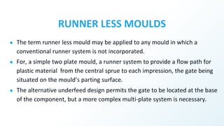 RUNNER LESS MOULDS
● The term runner less mould may be applied to any mould in which a
conventional runner system is not incorporated.
● For, a simple two plate mould, a runner system to provide a flow path for
plastic material from the central sprue to each impression, the gate being
situated on the mould’s parting surface.
● The alternative underfeed design permits the gate to be located at the base
of the component, but a more complex multi-plate system is necessary.
 