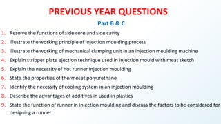 PREVIOUS YEAR QUESTIONS
Part B & C
1. Resolve the functions of side core and side cavity
2. Illustrate the working principle of injection moulding process
3. Illustrate the working of mechanical clamping unit in an injection moulding machine
4. Explain stripper plate ejection technique used in injection mould with meat sketch
5. Explain the necessity of hot runner injection moulding
6. State the properties of thermoset polyurethane
7. Identify the necessity of cooling system in an injection moulding
8. Describe the advantages of additives in used in plastics
9. State the function of runner in injection moulding and discuss the factors to be considered for
designing a runner
 
